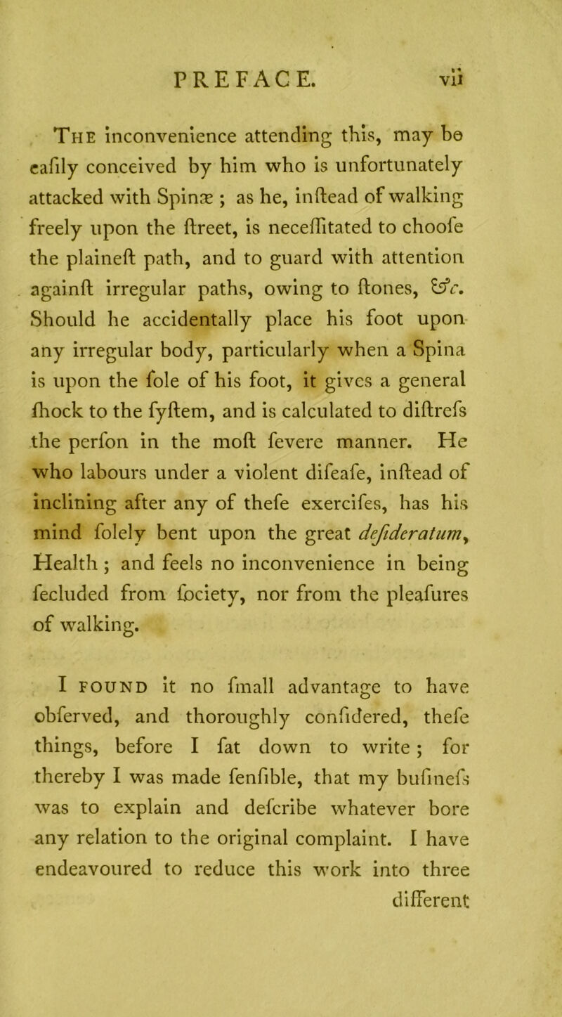 The inconvenience attending this, may be cafily conceived by him who is unfortunately attacked with Spin^ ; as he, inftead of walking freely upon the ftreet, is necefTitated to choofe the plaineft path, and to guard with attention againft irregular paths, owing to ftones, Should he accidentally place his foot upon- any irregular body, particularly when a Spina is upon the foie of his foot, it gives a general fhoek to the fyftem, and is ealculated to diftrefs the perfon in the moft fevere manner. He who labours under a violent difeafe, inftead of inclining after any of thefe exercifes, has his mind folely bent upon the great defideratuniy Health ; and feels no inconvenience in being fecluded from Ibciety, nor from the pleafures of walking. I FOUND it no fmall advantage to have obferved, and thoroughly confidered, thefe things, before I fat down to write; for thereby I was made fenfible, that my bufinefs was to explain and defcribe whatever bore any relation to the original complaint. I have endeavoured to reduce this work into three different