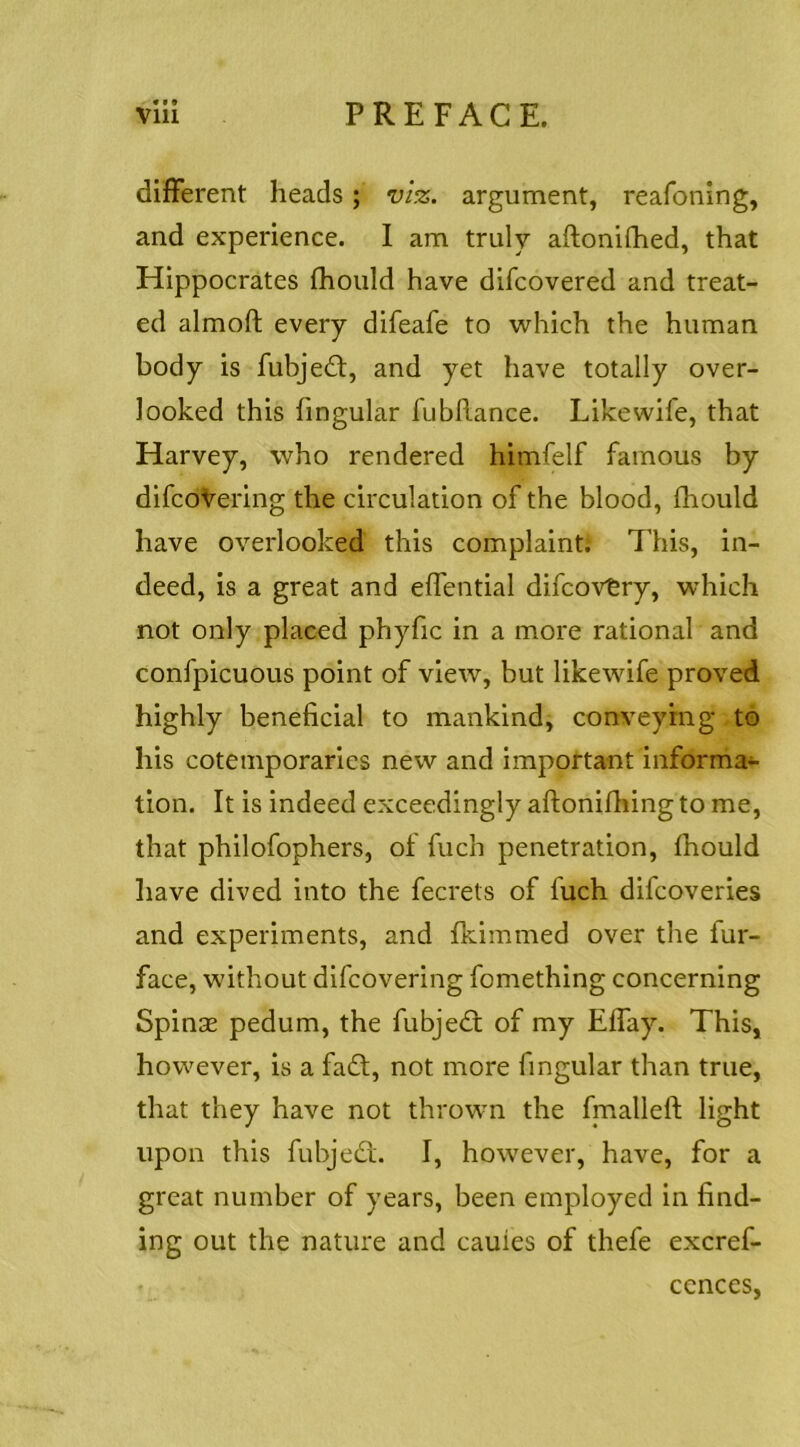 different heads; viz. argument, reafoning, and experience. 1 am truly aftonifhed, that Hippocrates fhould have difcovered and treat- ed almoft every difeafe to which the human body is fubjedt, and yet have totally over- looked this fingular fubRance. Likewife, that Harvey, who rendered himfelf famous by difcoVering the circulation of the blood, fhould have overlooked this complaint; This, in- deed, is a great and effential difcovtry, which not only placed phyfic in a more rational and confpicuous point of view, but likewife proved highly beneficial to mankind, conveying to his cotemporaries new and important informal- tion. It is indeed exceedingly aRonifhing to me, that philofophers, of Rich penetration, fhould have dived into the fecrets of fuch difcoveries and experiments, and fliimmed over the fur- face, without difcovering fomething concerning SpinsE pedum, the fubjedt of my Effay. This, however, is a fadt, not more fingular than true, that they have not thrown the fnaalleR light upon this fubjedl. I, however, have, for a great number of years, been employed in find- ing out the nature and cauies of thefe excref-