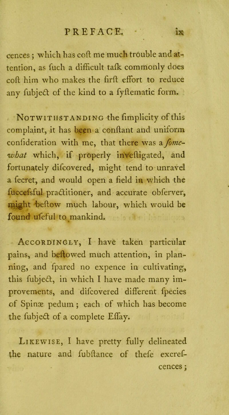 cences ; which has coft me much trouble and at- tention, as fuch a difficult talk commonly does coft him who makes the lirft effort to reduce any fubjedt of the kind to a fyhematic form. Notwithstanding the fimplicity of this complaint, it has been a conflant and uniform confideration with me, that there was a fome-^ what which, if properly invfeftigated, and fortunately difcovered, might tend to unravel a fecret, and would open a field in wdiich the fuccefsful practitioner, and accurate obferver, iQ,jght beftow much labour, which would be found ufeful to mankind. • Accordingly, I have taken particular pains, and beftowed much attention, in plan- ning, and fpared no expence in cultivating, this fubjeCl, in which I have made many im- provements, and difcovered different fpecies of Spinse pedum ; each of which has become the fubjeCt of a complete Effay. Likewise, I have pretty fully delineated the nature and fubftance of thefe excref-