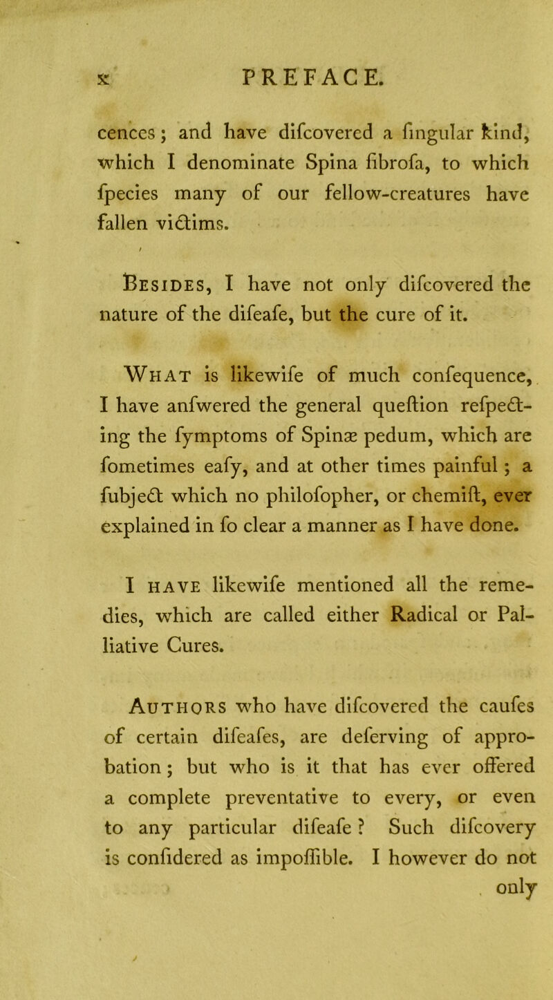 cenccs; and have difcovered a fmgular kind, which I denominate Spina fibrofa, to which fpecies many of our fellow-creatures have fallen victims. / Besides, I have not only difcovered the nature of the difeafe, but the cure of it. What is likewife of much confequence, I have anfwered the general queftion refped;- ing the fymptoms of Spinae pedum, which are fometimes eafy, and at other times painful; a fubjeifl which no philofopher, or chemift, ever explained in fo clear a manner as I have done. I HAVE likewife mentioned all the reme- dies, which are called either Radical or Pal- liative Cures. Authors who have difcovered the caufes of certain difeafes, are deferving of appro- bation ; but who is it that has ever offered a complete preventative to every, or even to any particular difeafe ? Such difcovery is confidered as impoffible. I however do not only j