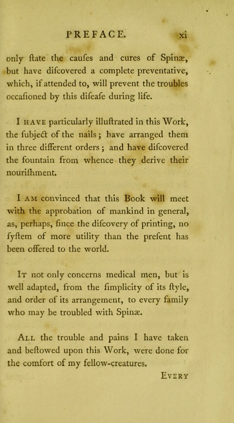 only ftate the caufes and cures of Spinse, but have difcovered a complete preventative, which, if attended to, will prevent the troubles occafioned by this difeafe during life. I HAVE particularly illuftrated in this Work, the fubjed; of the nails; have arranged them in three different orders; and have difcovered the fountain from whence they derive their nourifhment. I AM convinced that this Book will meet with the approbation of mankind in general, as, perhaps, fince the difcovery of printing, no fyflem of more utility than the prefent has been offered to the world. It not only concerns medical men, but is well adapted, from the fimplicity of its ftyle, and order of its arrangement, to every family who may be troubled with Spinse. All the trouble and pains I have taken and beffowed upon this Work, were done for the comfort of my fellow-creatures. Every