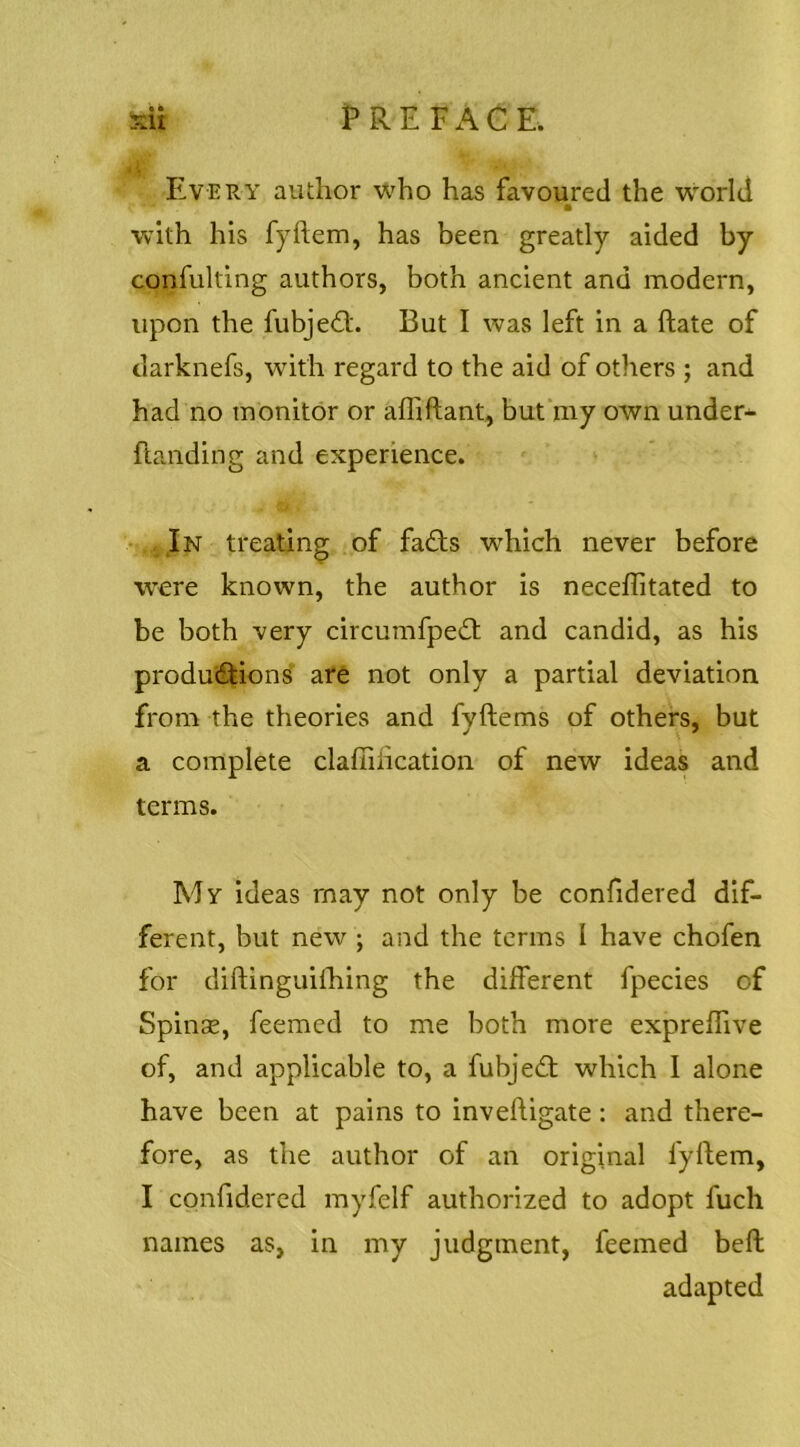 • • Every author who has favoured the world with his fyftem, has been greatly aided by confulting authors, both ancient and modern, upon the fubjedl. But I was left in a ftate of darknefs, with regard to the aid of others ; and had no monitor or affiftant, but‘my own under-^ (landing and experience. In treating of fa£ls which never before were known, the author is neceflitated to be both very circumfpedl and candid, as his produ(5fions are not only a partial deviation from the theories and fyftems of others, but a complete clafiilication of new ideas and terms. My ideas may not only be confidered dif- ferent, but new ; and the terms I have chofen for diftinguiihing the different fpecies of Spinse, feemed to me both more expreffive of, and applicable to, a fubjedl which 1 alone have been at pains to inveftigate: and there- fore, as the author of an original fyllem, I confidered myfelf authorized to adopt fuch names as, in my judgment, feemed bell adapted