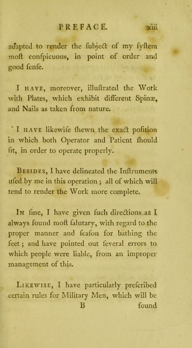 acTapted to render the fubje(ft of my fyftem moft confpicuous, in point of order and good fenfe. I HAVE, moreover, illuftrated the Work with Plates, which exhibit different Spinse, and Nails as taken from nature. I HAVE likewife fhewn the exa£t pofitioii in which both Operator and Patient fhould fit, in order to operate properly. Besides, I have delineated the Inftruments iifed by me in this operation ; all of which will tend to render the Work more complete. In fine, I have given fuch diredions.as I always found moft falutary, -with regard to the proper manner and feafon for bathing the feet ; and have pointed out feveral errors to which people were liable, from an improper management of this. Likewise, I have particularly prefcribed certain rules for hlilitary Men, which will be B found