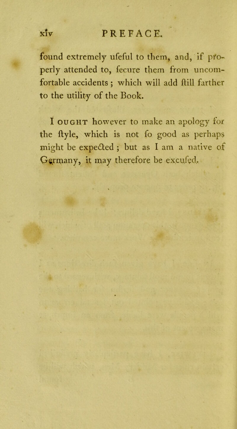 found extremely ufeful to them, and, if pro- perly attended to, fecure them from uncom- fortable accidents ; which will add ftill farther to the utility of the Book. I OUGHT however to make an apology for the ftyle, which is not fo good as perhaps might be expected ; but as I am a native of Germany, it may therefore be excufed,.