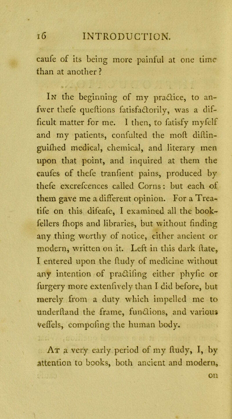 caufe of its being more painful at one time than at another ? In the beginning of my pradlice, to an- fwer thefe queftions fatisfaclorily, was a dif- ficult matter for me. I then, to fatisfy myfelf and my patients, confulted the moll dillin- guiflied medical, chemical, and literary men upon that point, and inquired at them the eaufes of thefe tranfient pains, produced by thefe excrefcences called Corns: but each of them gave me a different opinion. For a Trea- tife on this difeafe, I examined all the book- fellers (hops and libraries, but without finding any thing worthy of notice, either ancient or modern, written on it. Left in this dark ftate, I entered upon the fiudy of medicine without any intention of pradtifirig either phyfic or furgery more extenfively than I did before, but merely from a duty which impelled me to underftand the frame, fundions, and various velfels, compofing the human body. At a very early period of my fiudy, I, by attention to books, both ancient and modern, on