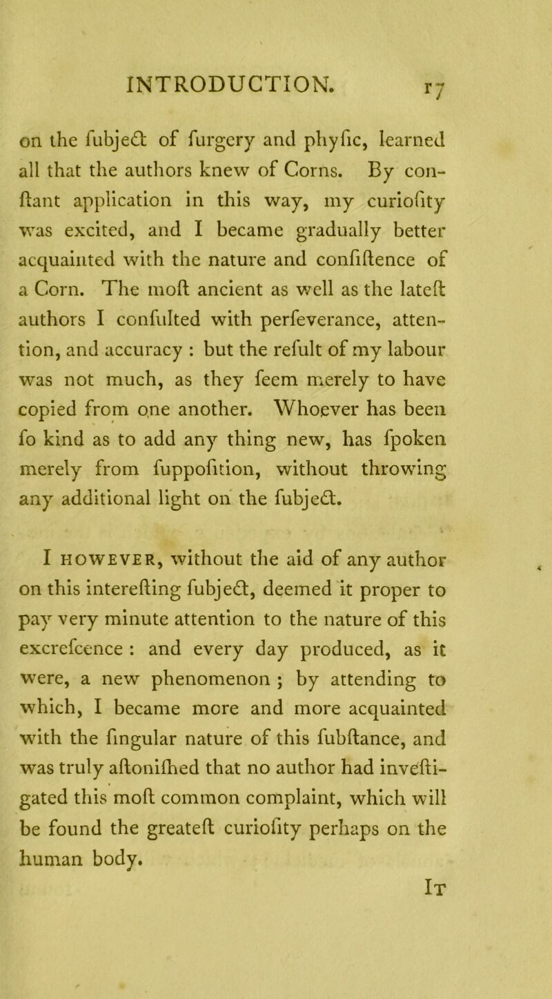 on the fubjed; of furgcry and phyfic, learned all that the authors knew of Corns. By con- ftant application in this way, my curiofity was excited, and I became gradually better acquainted with the nature and confidence of a Corn. The mod ancient as well as the lated authors I confulted with perfeverance, atten- tion, and accuracy : but the refult of my labour was not much, as they feem merely to have copied from one another. Whoever has been fo kind as to add any thing new, has fpokeii merely from fuppofition, without throwing any additional light on the fubjed;. I HOWEVER, without the aid of any author on this intereding fubjed, deemed it proper to pay very minute attention to the nature of this excrefcence : and every day produced, as it w’ere, a new phenomenon ; by attending to which, I became more and more acquainted with the fingular nature of this fubdance, and was truly adoniihed that no author had invedi- gated this mod common complaint, which will be found the greated curiofity perhaps on the human body. It