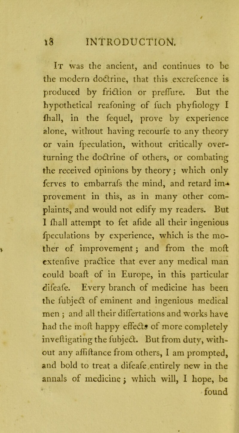 It was the ancient, and continues to be the modern dodtrine, that this excrefcence is produced by fridtion or prefTure. But the hypothetical reafoning of fuch phyfiology I fhall, in the fequel, prove by experience alone, without having recourfe to any theory or vain fpeculation, without critically over- turning the dodtrine of others, or combating the received opinions by theory; which only ferves to embarrafs the mind, and retard im-* provement in this, as in many other com- plaints, and would not edify my readers. But I fhall attempt to fet afide all their ingenious fpeculations by experience, which is the mo- ther of improvement; and from the mofl cxtenfive pradtice that ever any medical man could boafl of in Europe, in this particular difeafe. Every branch of medicine has been the fubjedt of eminent and ingenious medical men ; and all their differtations and works have had the moft happy effedts of more completely inveftigating the fubjedt. But from duty, with- out any afhftance from others, I am prompted, and bold to treat a difeafe.entirely n^ew in the annals of medicine j which will, I hope, be ‘ found