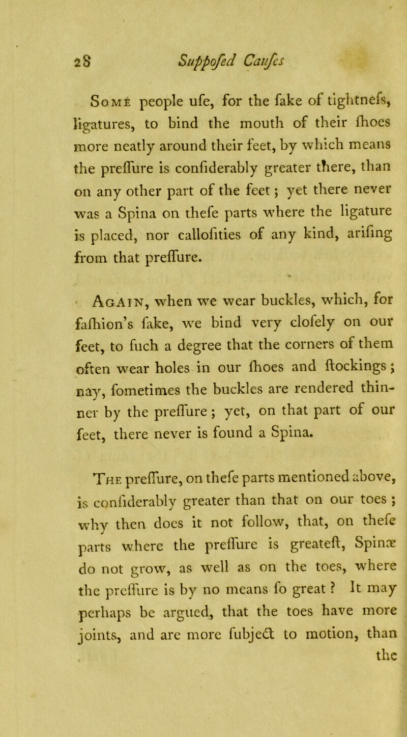 Some people ufe, for the fake of tiglitnefs, ligatures, to bind the mouth of their fhoes more neatly around their feet, by which means the preffure is confiderably greater there, than on any other part of the feet; yet there never was a Spina on thefe parts w'here the ligature is placed, nor callohties of any kind, arifing from that prelfure. ■ Again, when we wear buckles, which, for falhion’s fake, w^e bind very clofely on our feet, to fuch a degree that the corners of them often wear holes in our fhoes and (lockings j nay, fometimes the buckles are rendered thin- ner by the prelfure ; yet, on that part of our feet, there never is found a Spina. The preffure, on thefe parts mentioned above, is confiderably greater than that on our toes ; why then docs it not follow, that, on thefe parts where the preffure is greateft, Spinoe do not grow, as well as on the toes, w’^here the prcflure is by no means fo great ? It may perhaps be argued, that the toes have more joints, and are more fubjedf to motion, than the