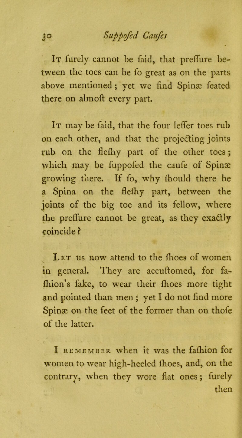 It furely cannot be faid, that preflure be- tween the toes can be fo great as on the parts above mentioned; yet we find Spinsc feated there on almoft every part. It may be faid, that the four leifer toes rub on each other, and that the projecting joints rub on the flefhy part of the other toes; which may be fuppofed the caufe of Spinac growing there. If fo, why fhould there be a Spina on the flefiiy part, between the joints of the big toe and its fellow, where the preflure cannot be great, as they exaClly coincide ? Let us now attend to the flioes of women in general. They are accuftomed, for fa- fhion’s fake, to wear their ftioes more tight and pointed than men ; yet I do not find more Spinse on the feet of the former than on thofe of the latter. I REMEMBER when it was the fafhion for women to wear high-heeled fhoes, and, on the contrary, when they wore flat ones; furely then