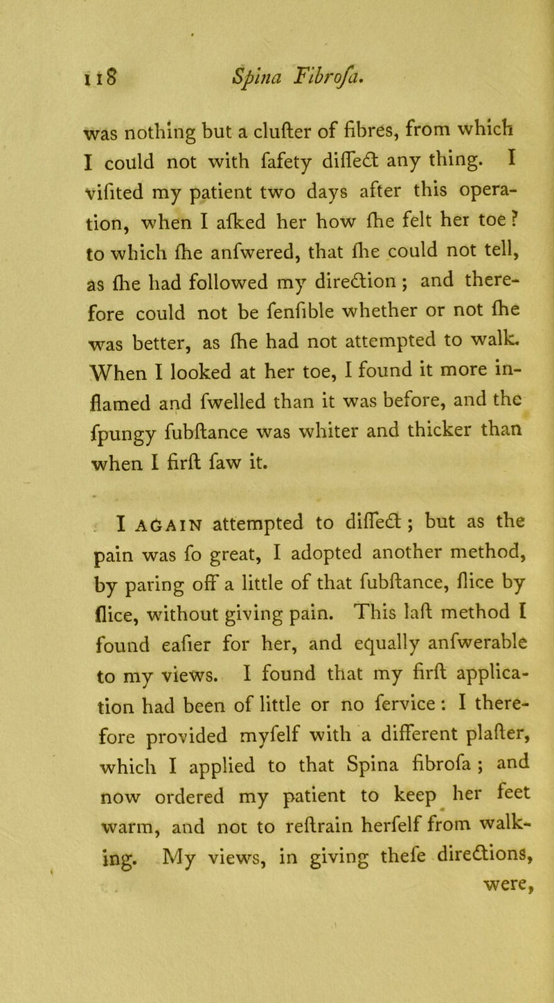 was nothing but a clufter of fibres, from which I could not with fafety difle<ft any thing. I vifited my patient two days after this opera- tion, when I afked her how fhe felt her toe ? to which fhe anfwered, that flie could not tell, as {he had followed my diredfion; and there- fore could not be fenfible whether or not fhe was better, as fhe had not attempted to walk. When I looked at her toe, I found it more in- flamed and fwelled than it was before, and the fpungy fubftance was whiter and thicker than when I firft faw it. I AGAIN attempted to diffedt; but as the pain was fo great, I adopted another method, by paring off a little of that fubftance, flice by flice, without giving pain. This laft method I found eafier for her, and equally anfwerable to my views. I found that my firft applica- tion had been of little or no fervice: I there- fore provided myfelf with a different plafter, which I applied to that Spina fibrofa ; and now ordered my patient to keep her feet warm, and not to reftrain herfelf from walk- ing. My views, in giving thefe diredtions, were,