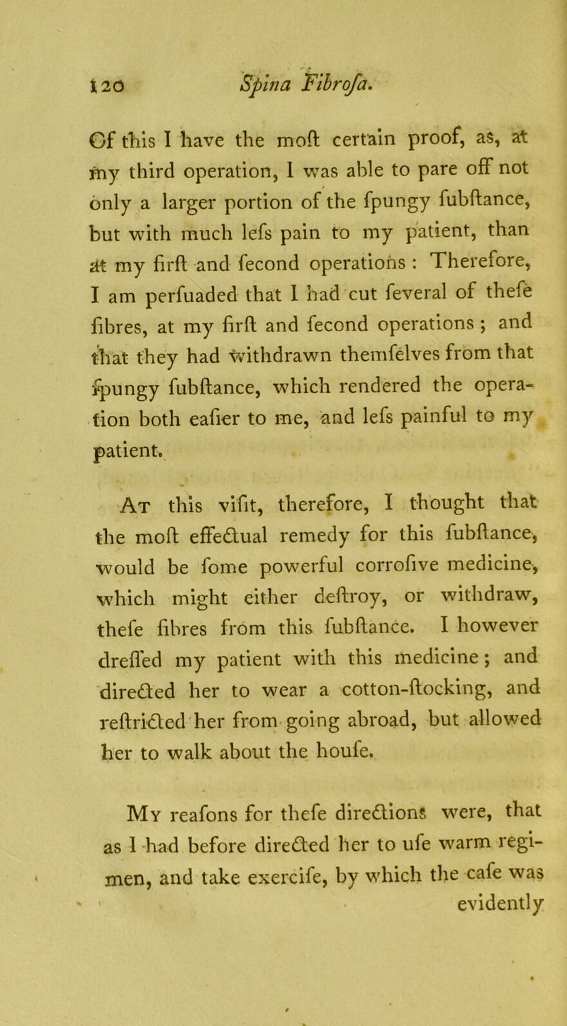 Of tills 1 have the moft certain proof, as, at my third operation, 1 was able to pare off not only a larger portion of the fpungy fubftance, but with much lefs pain to my patient, than at my firft and fecond operations : Therefore, I am perfuaded that 1 had cut feveral of thefe fibres, at my lirft and fecond operations ; and that they had tvlthdrawn themfelves from that fpungy fubftance, which rendered the opera- tion both eafior to me, and lefs painful to my patient. At this vlfit, therefore, I thought that the moft eftedual remedy for this fubftance, would be fome powerful corrofive medicine, which might either deftroy, or withdraw, thefe fibres from this fubftance. I however drefled my patient with this medicine; and dlreded her to wear a cotton-ftocklng, and reftrided her from going abroad, but allowed her to walk about the houfe. My reafons for thefe dlredlons were, that as I had before dlreded her to ufe warm regi- men, and take exerclfe, by which the cafe was evidently