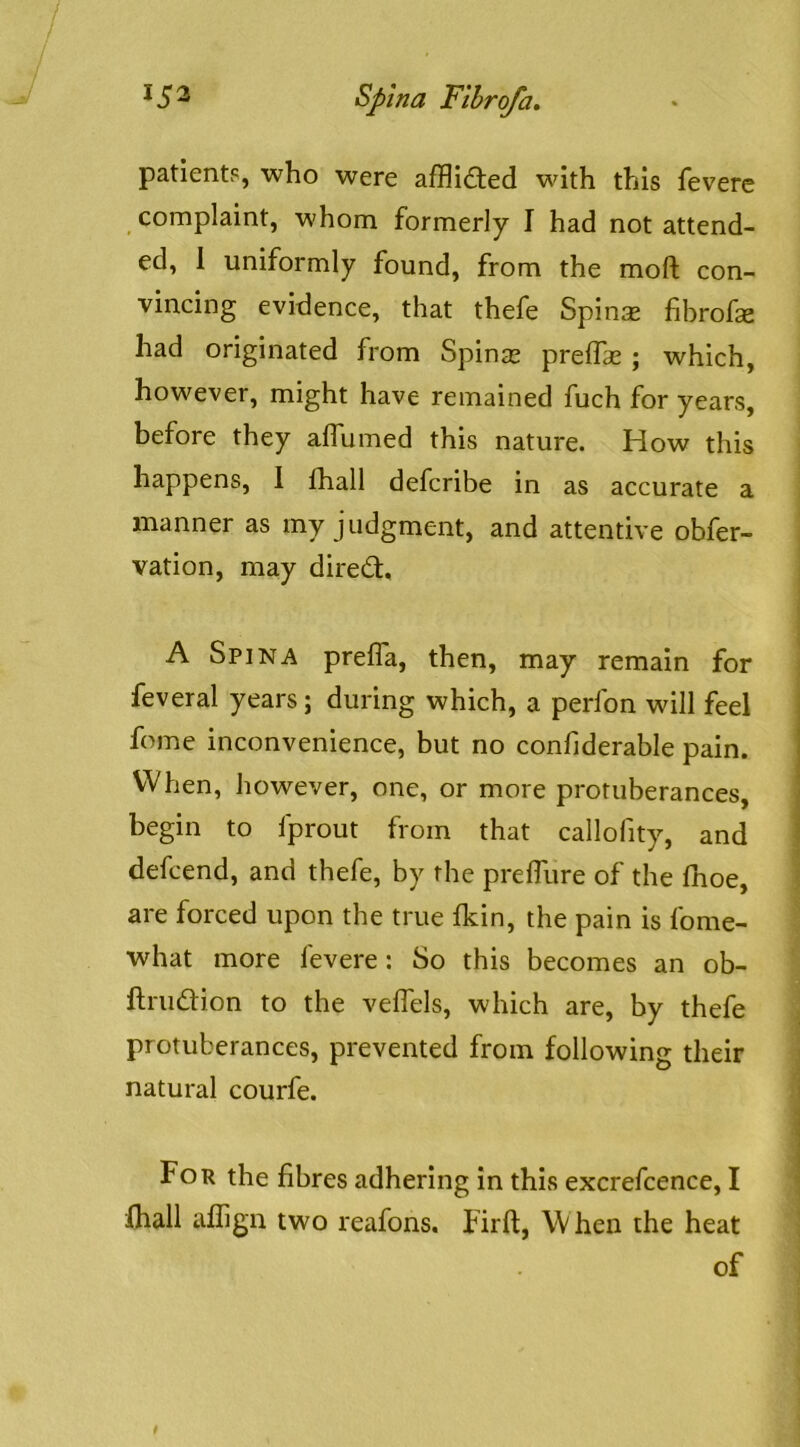patients, who were afflicted with this fevere complaint, whom formerly I had not attend- ed, 1 uniformly found, from the moft con- vincing evidence, that thefe Spin^e fibrofae had originated from Spinse prelTae; which, however, might have remained fuch for years, before they affumed this nature. How this happens, 1 fhall defcribe in as accurate a manner as my judgment, and attentive obfer- vation, may diredl, A Spina prefla, then, may remain for feveral years; during which, a perfon will feel fome inconvenience, but no confiderable pain. When, however, one, or more protuberances, begin to fprout from that callofity, and defcend, and thefe, by the prefllire of the fhoe, are forced upon the true Ikin, the pain is fome- what more fevere: So this becomes an ob- ftrudion to the veflels, which are, by thefe protuberances, prevented from following their natural courfe. For the fibres adhering in this excrefcence, I lhall uflign two reafons, Firft, When the heat of