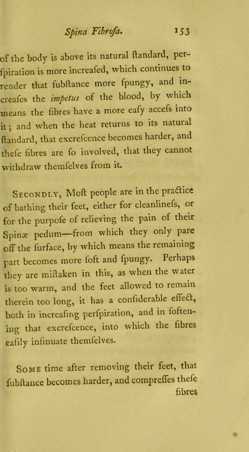 of the body is above its natural ftandard, per- Ipiration is more increafed, which continues to render that fubftance more fpungy, and in- creafes the impetus of the blood, by which means the fibres have a more eafy accefs into it; and when the heat returns to its natuial ftandard, that excrefcence becomes harder, and thefe fibres are fo involved, that they cannot withdraw themfelves from it. Secondly, Moft people are in the practice of bathing their feet, either for cleanlinefs, or for the purpofe of relieving the pain of their Spinse pedum—from which they only pare off the furface, by which means the remaining part becomes more foft and fpungy. Perhaps they are mifiaken in this, as when the water is too warm, and the feet allowed to remain therein too long, it has a confiderable effed;, both in increafing perfpiration, and in foften- ing that excrefcence, into which the fibres ealily infinuate themfelves. Some time after removing their feet, that fubfiance becomes harder, and comprelfes thefe fibres