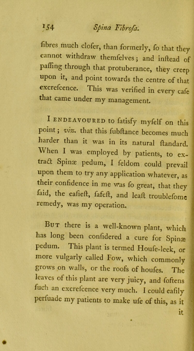 fibres much defer, than formerly, fo that they cannot withdraw themfelves; and inftead of paffing through that protuberance, they creep upon it, and point towards the centre of that excrefcence. This was verified in every cafe that came under my management. I ENDEAVOURED to fatisfy myfelf on this ' point; VIZ, that this fubftance becomes much ^ harder than it was in its natural ftandard. ! When I was employed by patients, to ex- | trad Spinx pedum, I feldom could prevail i upon them to try any application whatever, as I their confidence in me was fo great, that they j faid, the eafieft, fafeft, and lead; troublefomc j remedy, was my operation. j But there is a well-known plant, which has long been confidered a cure for Spinse pedum. This plant is termed Houfe-leek, or more vulgarly called Fow, which commonly grows on walls, or the roofs of houfes. The ^ leaves of this plant are very juicy, and foftens ' fucdi an excrefcence very much. I could eafily perfuade my patients to make ufe of this, as it '
