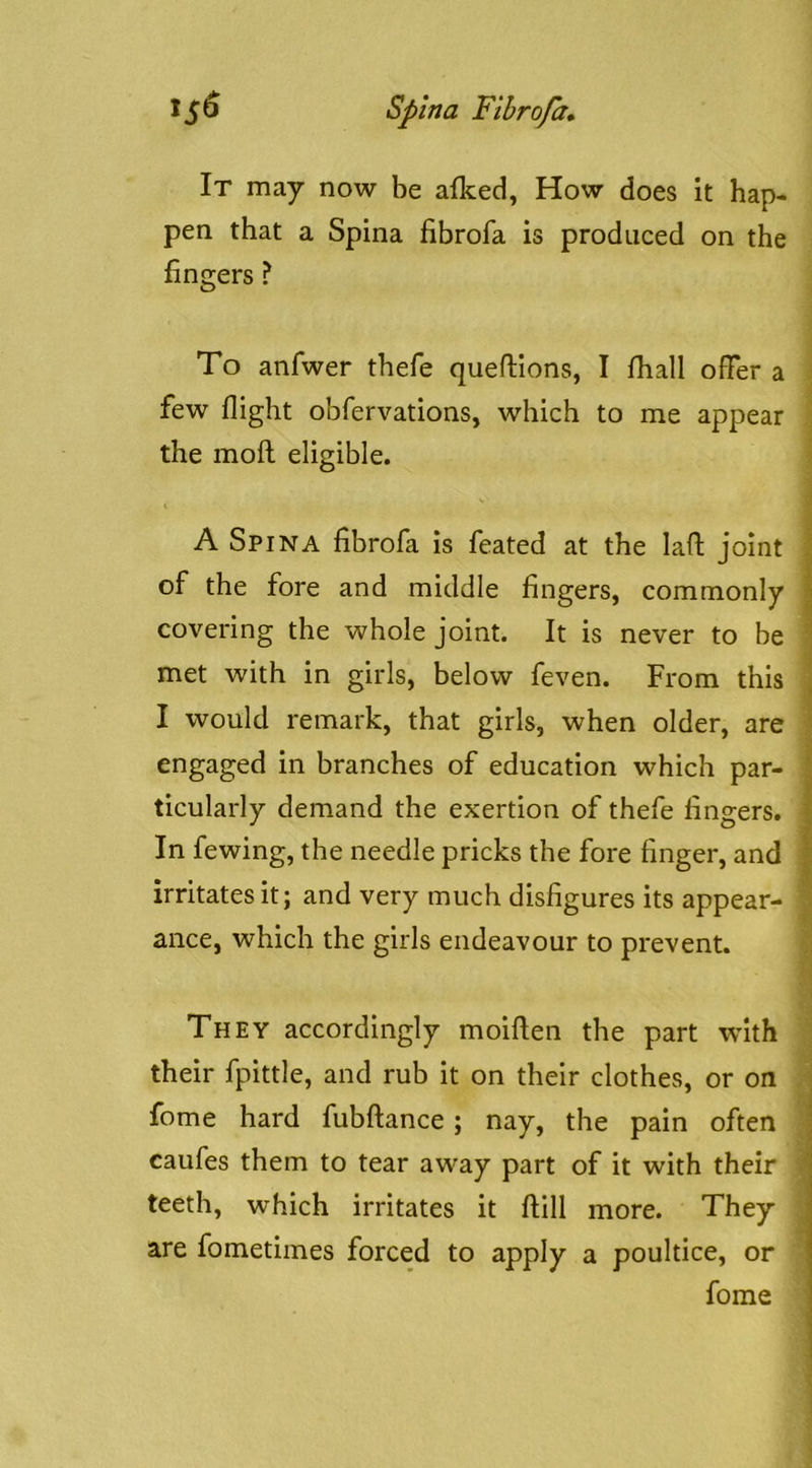 It may now be afked, How does it hap- pen that a Spina fibrofa is produced on the fingers ? To anfwer thefe queflions, I fhall offer a few flight obfervations, which to me appear the moft: eligible. A Spina fibrofa is feated at the lafl: joint | of the fore and middle fingers, commonly | covering the whole joint. It is never to be ^ met with in girls, below feven. From this [ I would remark, that girls, when older, are ' engaged in branches of education which par- | ticularly demand the exertion of thefe fingers. | In fewing, the needle pricks the fore finger, and | irritates it; and very much disfigures its appear- • ance, which the girls endeavour to prevent. They accordingly moiften the part with their fpittle, and rub it on their clothes, or on fome hard fubftance; nay, the pain often | caufes them to tear away part of it with their ' teeth, which irritates it ftill more. They • are fometiines forced to apply a poultice, or fome