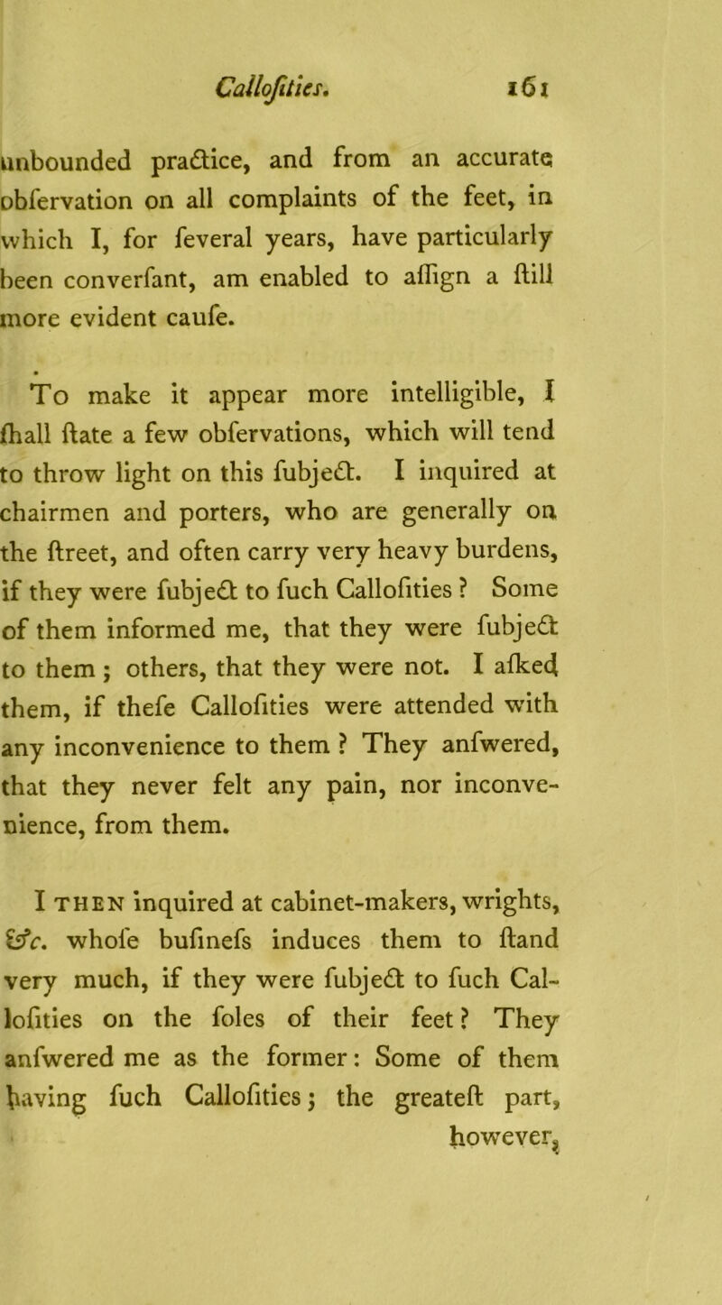 unbounded practice, and from an accurate obfervation on all complaints of the feet, in which I, for feveral years, have particularly been converfant, am enabled to aflign a ftill more evident caufe. To make it appear more intelligible, I fhall ftate a few obfervations, which will tend to throw light on this fubje£t. I inquired at chairmen and porters, who are generally on the ftreet, and often carry very heavy burdens, if they were fubjedt to fuch Callolities ? Some of them informed me, that they were fubjedt to them ; others, that they were not. I afked them, if thefe Callofities were attended with any inconvenience to them ? They anfwered, that they never felt any pain, nor inconve- nience, from them. I THEN inquired at cabinet-makers, wrights, whofe bufmefs induces them to ftand very much, if they were fubjedt to fuch Cal- lofities on the foies of their feet ? They anfwered me as the former: Some of them having fuch Callofities j the greateft part, however^