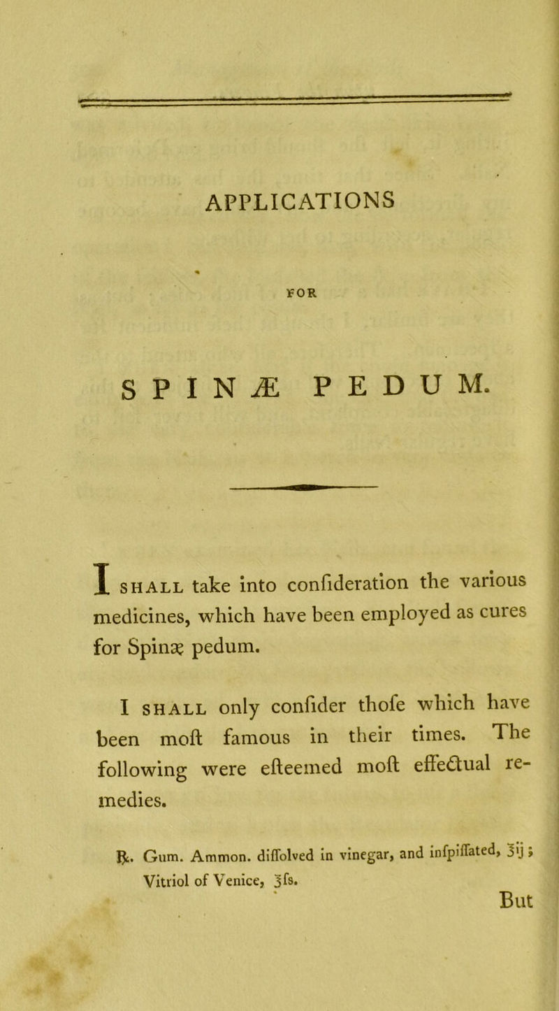 APPLICATIONS IfOR SPINjE pedum. I SHALL take into coniideratlon the various medicines, which have been employed as cures for Spins? pedum. I SHALL only conhder thofe which have been moft famous in their times. The following were efteeined moft effe<ftual re- medies. Gum. Ammon, diflblved in vinegar, and infpiffated, 3'j» Vitriol of Venice, '3^. But