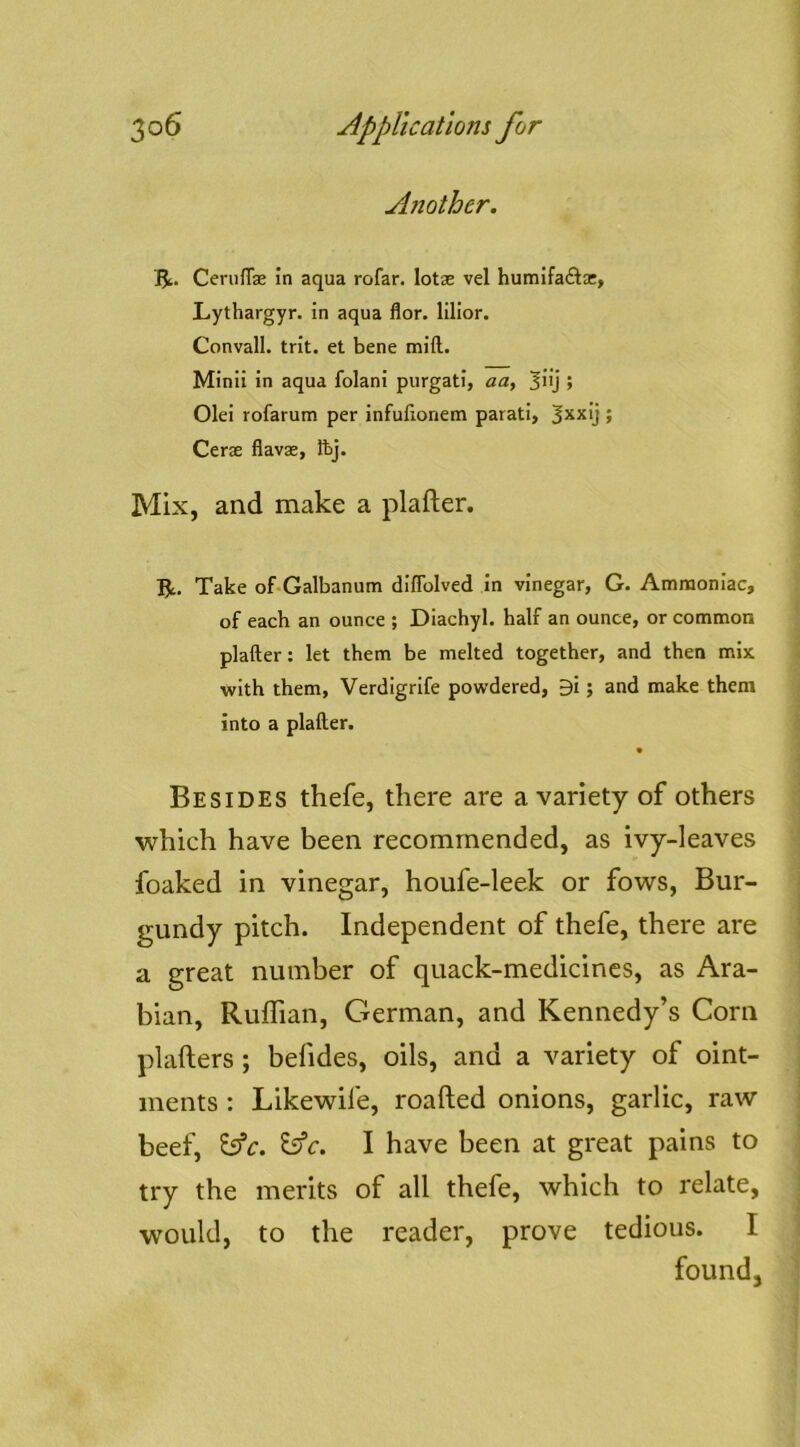Another. I^. CeruITae in aqua rofar. lotae vel humifaftsc, Lythargyr. in aqua flor. lillor. Convall. trit. et bene mift. Minii in aqua folani purgati, aa, ^iij 5 Olei rofarum per infufionem parati, 5xxlj ; Cerae flavae, Ibj. Mix, and make a plafter. R. Take of-Galbanum dlffolved in vinegar, G. Ammoniac, of each an ounce ; Diachyl. half an ounce, or common plafter: let them be melted together, and then mix with them, Verdigrife powdered, 9i; and make them into a plafter. Besides thefe, there are a variety of others which have been recommended, as ivy-leaves foaked in vinegar, houfe-leek or fows. Bur- gundy pitch. Independent of thefe, there are a great number of quack-medicines, as Ara- bian, Ruffian, German, and Kennedy’s Corn plafters; befides, oils, and a variety of oint- ments : Likewife, roafted onions, garlic, raw beef, ’iAc. I have been at great pains to try the merits of all thefe, which to relate, would, to the reader, prove tedious. I found.