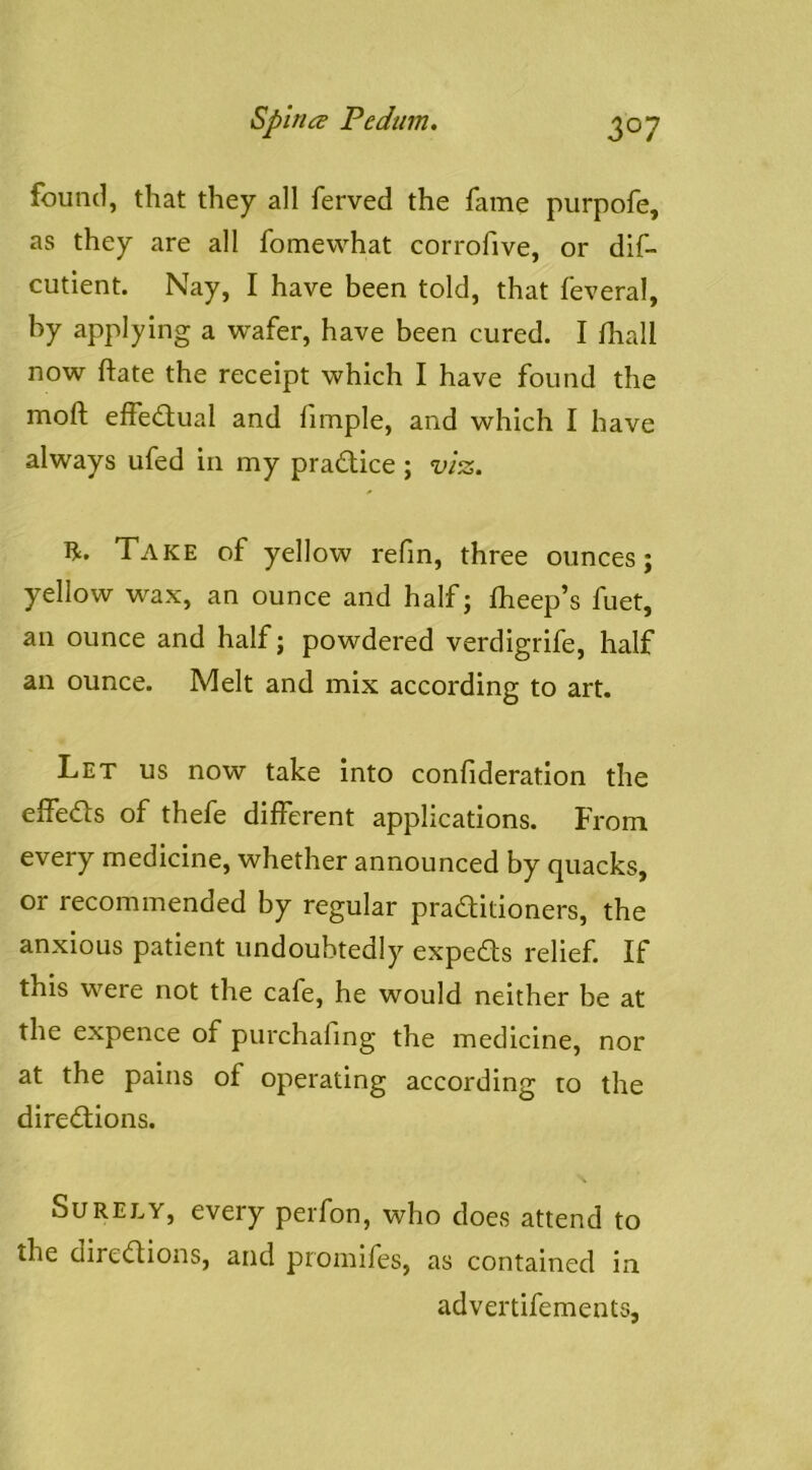 found, that they all ferved the fame purpofe, as they are all fomevvhat corrofive, or dif- cutient. Nay, I have been told, that feveral, by applying a w^afer, have been cured. I fhall now ftate the receipt which I have found the moft effedfual and fimple, and which I have always ufed in my practice ; vl^. R. Take of yellow refm, three ounces; yellow w^ax, an ounce and half; fheep’s fuet, an ounce and half; powdered verdigrife, half an ounce. Melt and mix according to art. Let us now take into confideration the elfeds of thefe different applications. From every medicine, whether announced by quacks, or recommended by regular praditioners, the anxious patient undoubtedly expeds relief. If this were not the cafe, he would neither be at the expence of purchafing the medicine, nor at the pains of operating according to the diredions. Surely, every perfon, who does attend to the diredions, and promifes, as contained in advertifements,