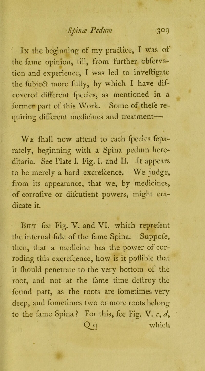 In the beginning of my pradice, I was of the fame opinion, till, from further obferva- tion and experience, I was led to inveftigate the fubjed; more fully, by which I have dif- covered different fpecies, as mentioned in a former part of this Work. Some of thefe re- quiring different medicines and treatment— \ We fhall now attend to each fpecies fepa- rately, beginning with a Spina pedum here- ditaria. See Plate I. Fig. I. and II. It appears to be merely a hard excrefcence. We judge, from its appearance, that we, by medicines, of corrofive or difcutient powers, might era- dicate it. But fee Fig. V. and VI. which reprefent the internal fide of the fame Spina. Suppofe, then, that a medicine has the power of cor- roding this excrefcence, how is it poffible that it fhould penetrate to the very bottom of the root, and not at the fame time deftroy the found part, as the roots are fometimes very deep, and fometimes two or more roots belong to the fame Spina ? For this, fee Fig. V. r, Q q which
