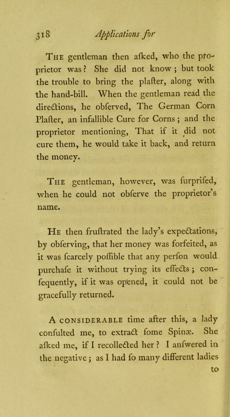 The gentleman then alked, who the pro- prietor was ? She did not know ; but took the trouble to bring the plafter, along with the hand-bill. When the gentleman read the diredlions, he obferved, The German Corn Plafter, an infallible Cure for Corns ; and the proprietor mentioning, That if it did not cure them, he would take it back, and return the money. The gentleman, however, was furprifed, when he could not obferve the proprietor’s name. He then fruftrated the lady’s expectations, by obferving, that her money was forfeited, as it was fcarcely poflible that any perfon would purchafe it without trying its effeCts ; con- fequently, if it was op'ened, it could not be gracefully returned. A considerable time after this, a lady confulted me, to extraCt fome Spinse. She afked me, if I recolleCted her ? I anfwered in the negative ; as I had fo many different ladies to