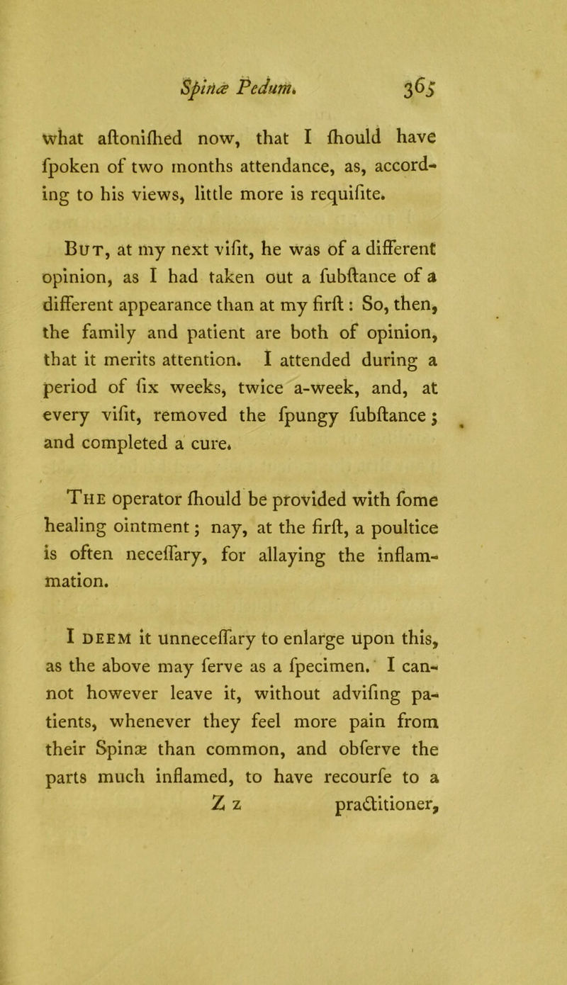 what aftoniflied now, that I fhould have fpoken of two months attendance, as, accord- ing to his views, little more is requifite* But, at my next vifit, he was of a different opinion, as I had taken out a fubftance of a different appearance than at my firfl: So, then, the family and patient are both of opinion, that it merits attention. I attended during a period of fix weeks, twice a-week, and, at every vifit, removed the fpungy fubftance; and completed a cure* The operator fhould be provided with fome healing ointment; nay, at the firft, a poultice is often neceffary, for allaying the inflam- mation. I DEEM it unneceffary to enlarge Upon this, as the above may ferve as a fpecimen. I can- not however leave it, without advifmg pa- tients, whenever they feel more pain from their Spinse than common, and obferve the parts much inflamed, to have recourfe to a Z z pra<ftitioner.