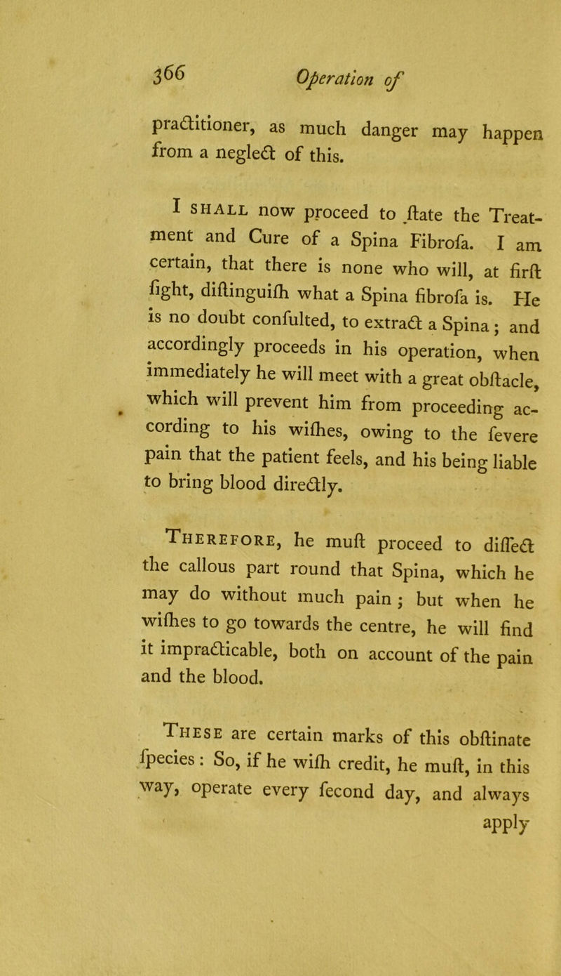 praditioner, as much danger may happen from a negled of this. I SHALL now proceed to ftate the Treat- ment and Cure of a Spina Fibrofa. I am certain, that there is none who will, at firft fight, diftinguilh what a Spina fibrofa is. Fie is no doubt confulted, to extrad a Spina; and accordingly proceeds in his operation, when immediately he will meet with a great obftacle, ^ which will prevent him from proceeding ac- cording to his wilhes, owing to the fevere pain that the patient feels, and his being liable to bring blood diredly. Therefore, he muft proceed to difled the callous part round that Spina, which he may do without much pain j but when he wiflies to go towards the centre, he will find it impradicable, both on account of the pain and the blood. These are certain marks of this obftinate fpecies: So, if he wifli credit, he muft, in this way, operate every fecond day, and always apply