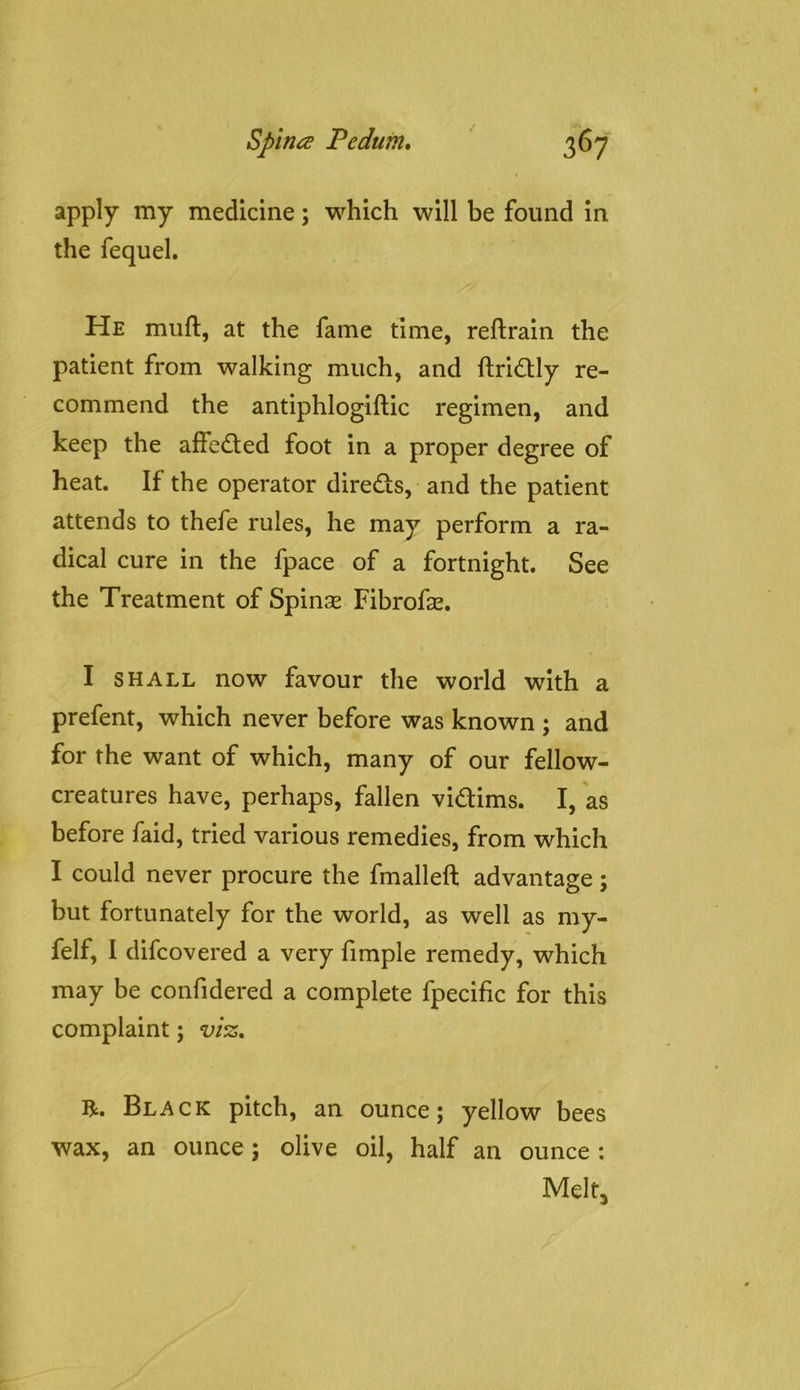 apply my medicine; which will be found in the fequel. He muft, at the fame time, reftrain the patient from walking much, and ftridUy re- commend the antiphlogiftic regimen, and keep the affected foot in a proper degree of heat. If the operator direds, and the patient attends to thefe rules, he may perform a ra- dical cure in the fpace of a fortnight. See the Treatment of Spins Fibrofs. I SHALL now favour the world with a prefent, which never before was known ; and for the want of which, many of our fellow- creatures have, perhaps, fallen vidims. I, as before faid, tried various remedies, from which I could never procure the fmalleft advantage; but fortunately for the world, as well as my- felf, I difcovered a very fimple remedy, which may be confidered a complete fpecific for this complaint; viz, R. Black pitch, an ounce; yellow bees wax, an ounce; olive oil, half an ounce : Melt,