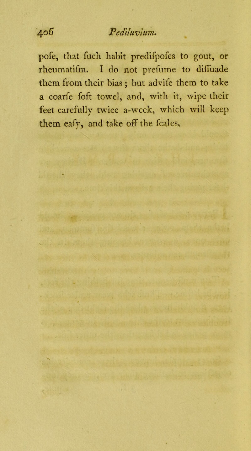 pofe, that fuch habit predifpofes to gout, or rheumatifm. I do not prefume to diffuade them from their bias ; but advife them to take a coarfe foft towel, and, with it, wipe their feet carefully twice a-week, which will keep them eafy, and take off the fcales, •r *