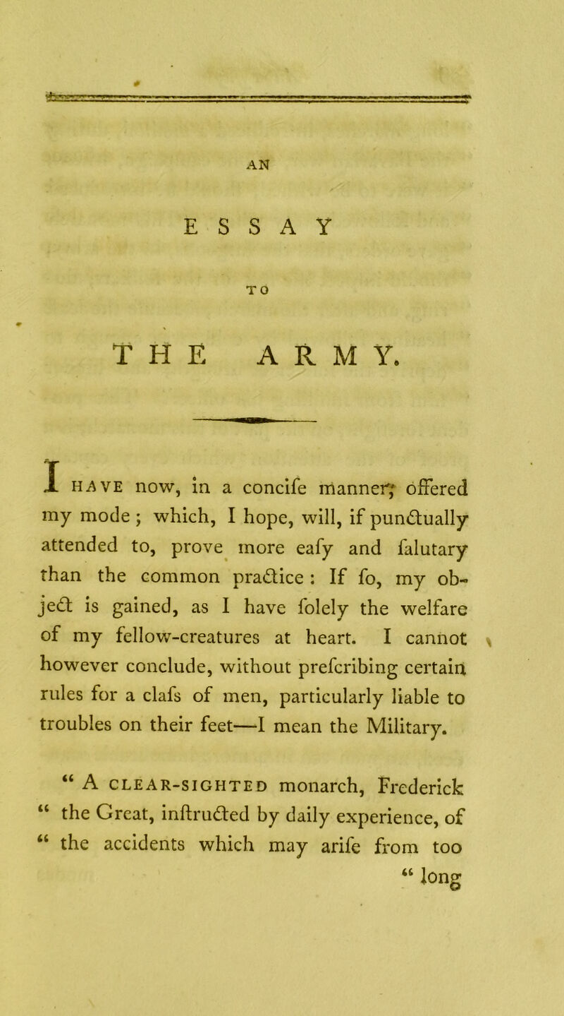 t&BS a? AN ESSAY TO THE ARMY. X HAVE now, in a concife manner; ofiered my mode; which, I hope, will, if pun<Stually attended to, prove^ more eafy and falutary than the common pradice ; If fo, my ob- jed is gained, as I have folely the welfare of my fellow-creatures at heart. I cannot > however conclude, without prefcribing certain rules for a clafs of men, particularly liable to troubles on their feet—I mean the Military. “ A CLEAR-SIGHTED monarch, Frederick “ the Great, inftruded by daily experience, of “ the accidents which may arife from too “ long