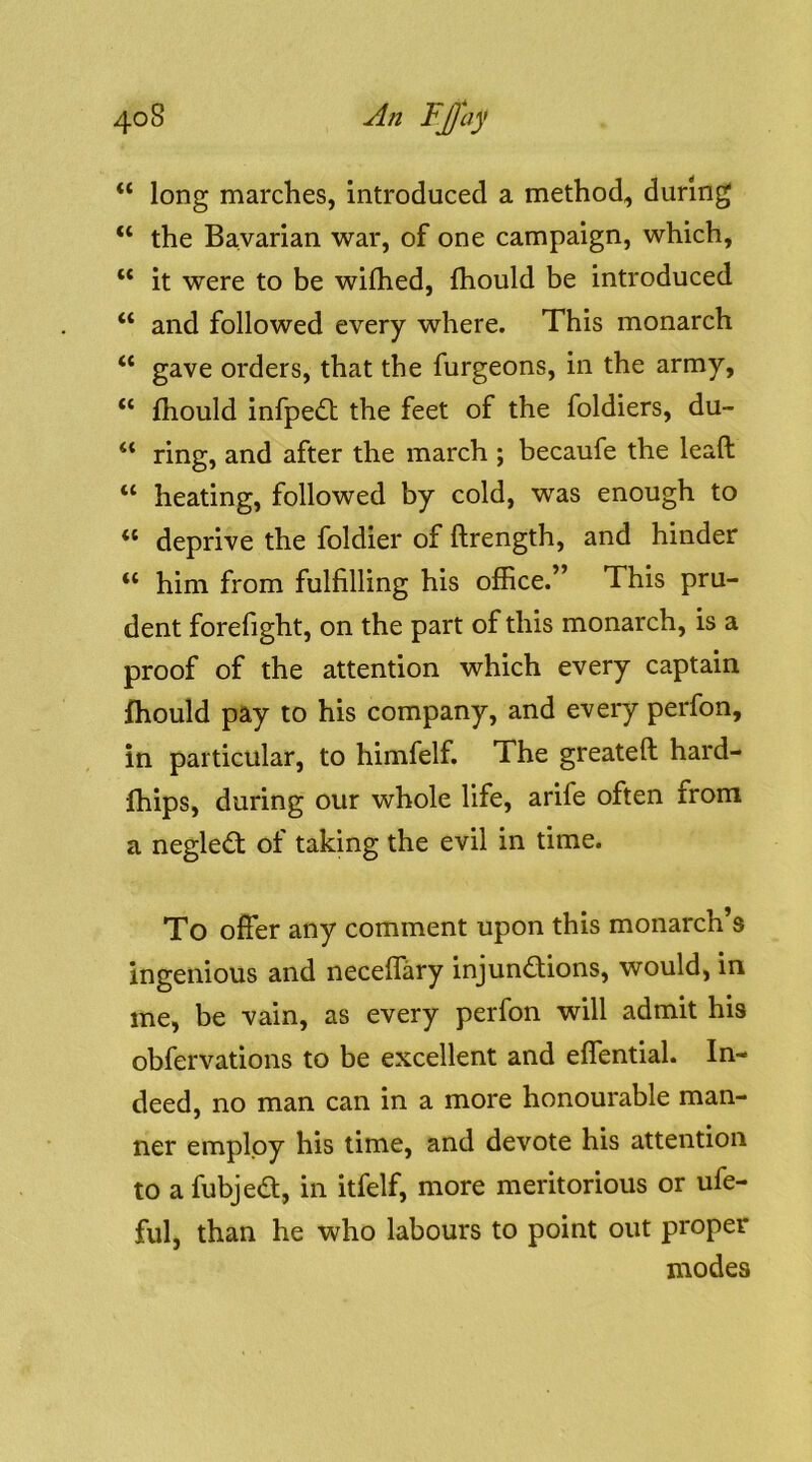 “ long marches, introduced a method, during “ the Bavarian war, of one campaign, which, “ it were to be wifhed, fhould be introduced “ and followed every where. This monarch “ gave orders, that the furgeons, in the army, “ fliould infpedl the feet of the foldiers, du- “ ring, and after the march ; becaufe the leaft “ heating, followed by cold, was enough to “ deprive the foldier of ftrength, and hinder “ him from fulfilling his office.” This pru- dent forefight, on the part of this monarch, is a proof of the attention which every captain fhould pay to his company, and every perfon, in particular, to himfelf. The greateft hard- fhips, during our whole life, arife often from a neglect of taking the evil in time. To offer any comment upon this monarch’s ingenious and neceffary injunctions, would, in me, be vain, as every perfon will admit his obfervations to be excellent and effential. In- deed, no man can in a more honourable man- ner employ his time, and devote his attention to a fubjeCt, in itfelf, more meritorious or ufe- ful, than he who labours to point out proper modes
