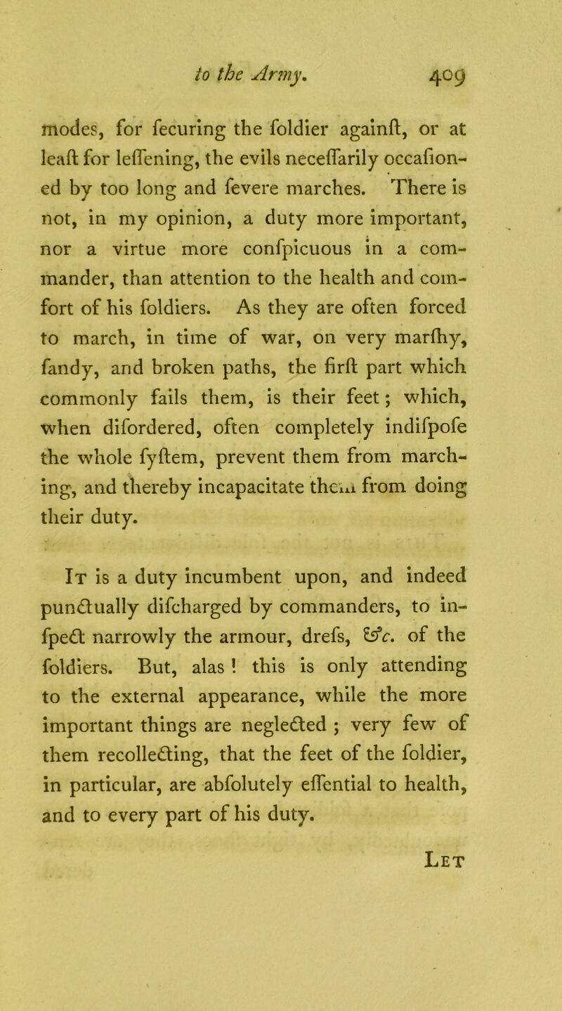 modes, for fecuring the foldier agalnft, or at leaft for leflening, the evils neceffarily occafion- ed by too long and fevere marches. There is not, in my opinion, a duty more important, nor a virtue more confpicuous in a com- mander, than attention to the health and com- fort of his foldiers. As they are often forced to march, in time of war, on very marlhy, fandy, and broken paths, the firft part which commonly fails them, is their feet; which, when difordered, often completely indifpofe the whole fyftem, prevent them from march- ing, and thereby incapacitate thciii from doing their duty. It is a duty incumbent upon, and indeed punctually difcharged by commanders, to in- fpeCt narrowly the armour, drefs, l^c. of the foldiers. But, alas ! this is only attending to the external appearance, while the more important things are negleCted ; very few of them recollecting, that the feet of the foldier, in particular, are abfolutely effential to health, and to every part of his duty. Let