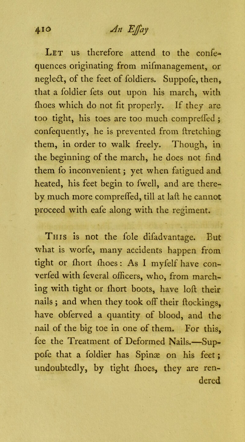 Let us therefore attend to the confer* quences originating from mifmanagement, or negled, of the feet of foldiers. Suppofe, then, that a foldier fets out upon his march, with fhoes which do not fit properly. If they are too tight, his toes are too much comprelfed ; confequently, he is prevented from ftretching them, in order to walk freely. Though, in the beginning of the march, he does not find them fo inconvenient; yet when fatigued and heated, his feet begin to fwell, and are there- by much more comprelfed, till at laft he cannot proceed with eafe along with the regiment. This is not the foie difadvantage. But what is worfe, many accidents happen from tight or fhort flioes: As I mylelf have con- verfed with feveral officers, who, from march- ing with tight or Ihort boots, have loft their nails ; and when they took off their ftockings, have obferved a quantity of blood, and the nail of the big toe in one of them. For this, fee the Treatment of Deformed Nails.—Sup- pofe that a foldier has Spinse on his feet; undoubtedly, by tight ftioes, they are ren- dered