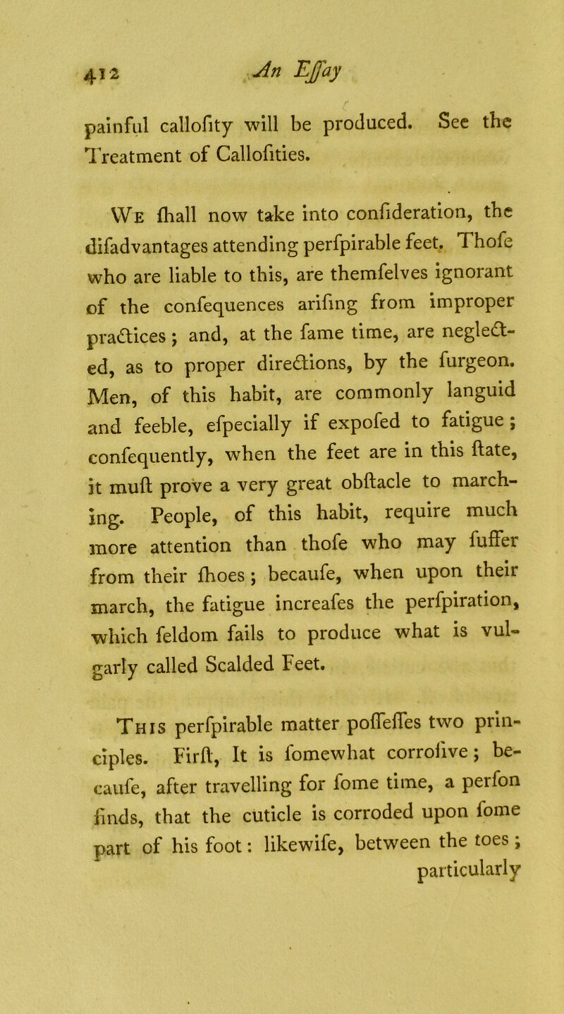 painful callofity will be produced. Sec the 1 reatment of Callofities. VVe fhall now take into conlideratlon, the clifadvantages attending perfpirable feet. Thofe who are liable to this, are themfelves ignorant of the confequences arifing from improper pradices j and, at the fame time, are negled- ed, as to proper diredlions, by the furgeon. Men, of this habit, are commonly languid and feeble, efpecially if expofed to fatigue; eonfequently, when the feet are in this ftate, it muft prove a very great obftacle to march- ing. People, of this habit, require much more attention than thofe who may fulfer from their fhoes; becaufe, when upon their march, the fatigue increafes the perfpiration, which feldom fails to produce what is vul- garly called Scalded Feet. This perfpirable matter poffelfes two prin- ciples. Firll, It is fomewhat corrofive; be- caufe, after travelling for fome time, a perfon finds, that the cuticle is corroded upon fome part of his foot: likewife, between the toes; particularly