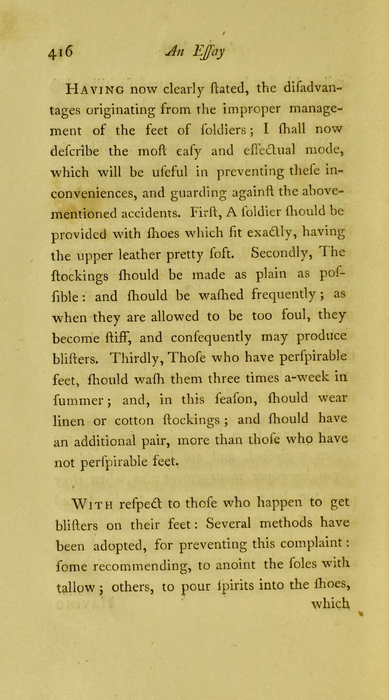 Having now clearly flated, the difadvan- tages originating from the improper manage- ment of the feet of foldiers; I fl'iall now defcribe the moft eafy and efleclual mode, which will be ufefid in preventing thefe in- conveniences, and guarding againft the above- mentioned accidents. Firft, A foldier fliould be provided with fhoes which fit exadly, having the upper leather pretty foft. Secondly, The {lockings fhould be made as plain as pol- fible: and fhould be wafhed frequently; as when they are allowed to be too foul, they become ftilf, and confequently may produce blifters. Thirdly, Thofe who have perfpirable feet, fhould wafh them three times a-week in fuminer; and, in this feafon, fhould wear linen or cotton (lockings ; and flrould have an additional pair, more than thofe who have not perfpirable feet. With refpe<T to thofe who happen to get blifters on their feet: Several methods have been adopted, for preventing this complaint: fome recommending, to anoint the foies with tallow j others, to pour Ipirits into the fhoes, which