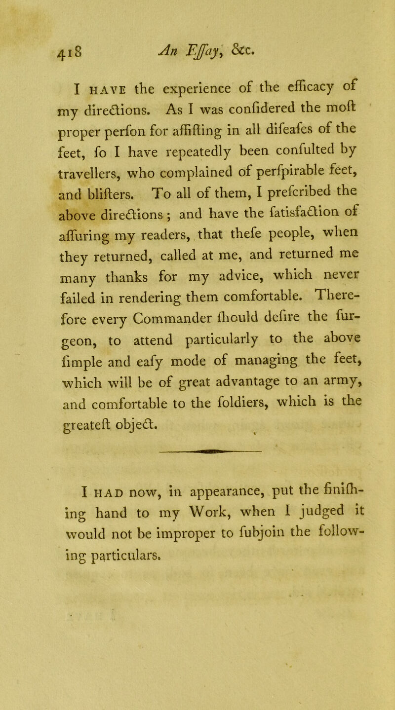 I HAVE the experience of the efficacy of my diredions. As I was confidered the moft proper perfon for affifting in all difeafes of the feet, fo I have repeatedly been confulted by travellers, who complained of perfpirable feet, and blifters. To all of them, I prefcribed the above diredions ; and have the fatisfadion of affuring my readers, that thefe people, when they returned, called at me, and returned me many thanks for my advice, which never failed in rendering them comfortable. There- fore every Commander ffiould defire the fur- geon, to attend particularly to the above limple and eafy mode of managing the feet, which will be of great advantage to an army, and comfortable to the foldiers, which is the greateft objed. I HAD now, in appearance, put the finiOi- ing hand to my Work, when I judged it would not be improper to fubjoin the follow- ing particulars.