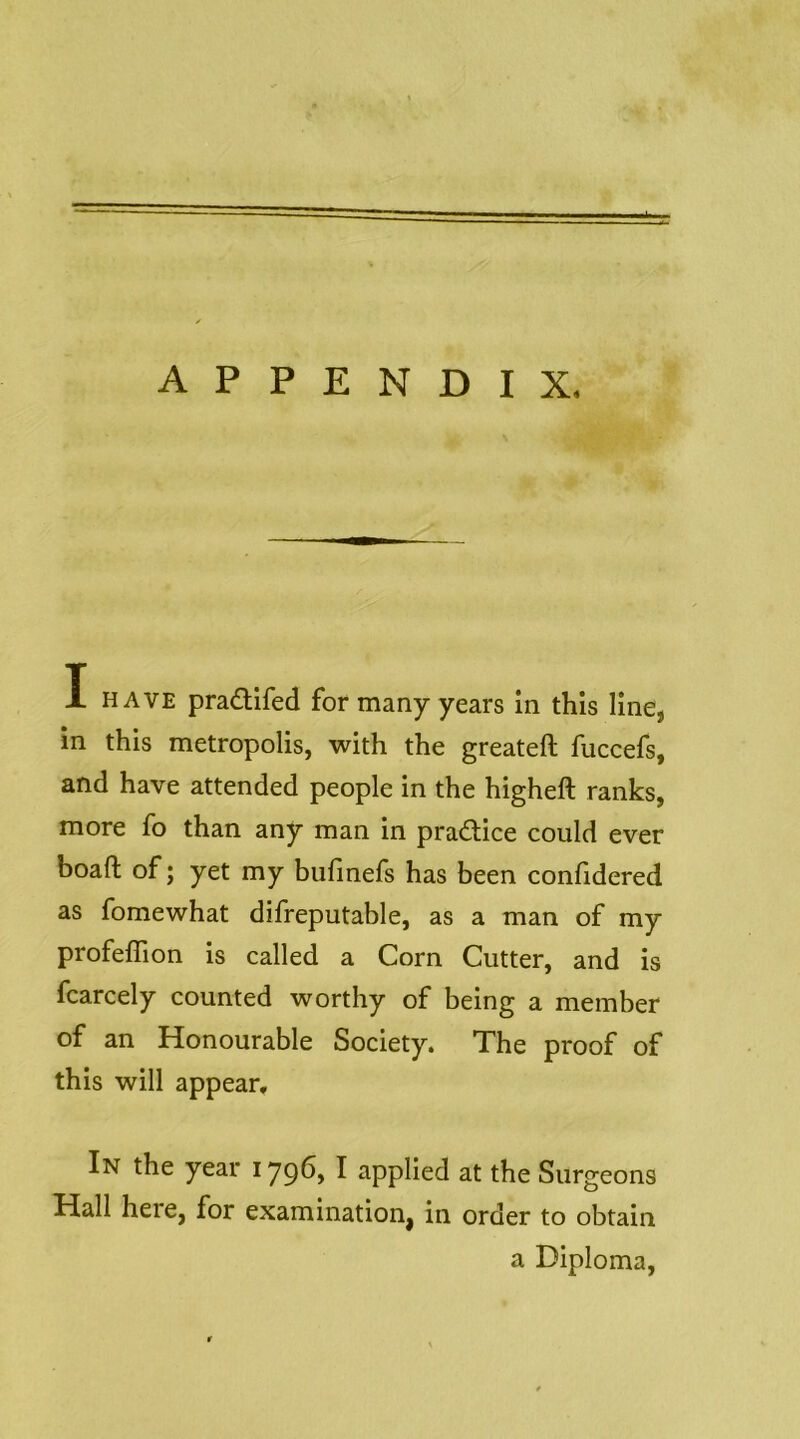APPENDIX. I HAVE praQifed for many years in this line, in this metropolis, with the greateft fuccefs, and have attended people in the higheft ranks, more fo than any man in pradice could ever boaft of; yet my bulinefs has been confidered as fomewhat difreputable, as a man of my profeflion is called a Corn Cutter, and is fcarcely counted worthy of being a member of an Honourable Society. The proof of this will appear. In the year I79^> ^ applied at the Surgeons Hall here, for examination, in order to obtain a Diploma,
