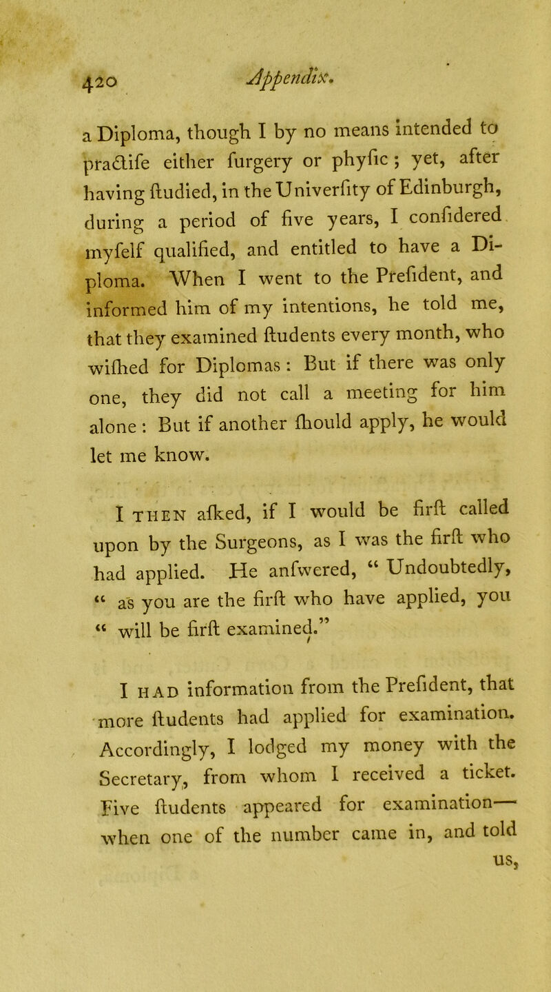 a Diploma, though I by no means intended to ptadife eitlier furgery or phyfic ; yet, after having ftudied, in theUniverfity of Edinburgh, during a period of five years, I confidered myfelf qualified, and entitled to have a Di- ploma. When I went to the Prefident, and informed him of my intentions, he told me, that they examined ftudents every month, who wifhed for Diplomas : But if there was only one, they did not call a meeting for him alone : But if another fhould apply, he would let me know. I THEN afked, if I would be firft called upon by the Surgeons, as I was the firft who had applied. He anfwered, “ Undoubtedly, “ as you are the firft who have applied, you “ will be firft examined.” I HAD information from the Prefident, that more ftudents had applied for examination. Accordingly, I lodged my money with the Secretary, from whom I received a ticket. Five ftudents appeared for examination— when one of the number came in, and told
