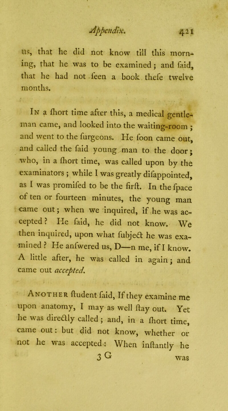 ils, that he did not know till this morn- ing, that he was to be examined ; and faid, that he had not feen a book thefe twelve months. In a fliort time after this, a medical gentle- man came, and looked into the waiting-room j and went to the furgeons. He Toon came out, and called the faid young man to the door; who, in a fliort time, was called upon by the examinators ; while I was greatly difappointed, as I was promifed to be the firft. In the fpace of ten or fourteen minutes, the young man came out; when we inquired, if he was ac- cepted ? He faid, he did not know. We then inquiied, upon what ftibjedl he was exa- mined ? He anfwered us, D—n me, if I know. A little after, he was called in again j and came out accepted. Another ftudent find. If they examine me upon anatomy, I may as well flay out. Yet he was diredly called ; and, in a fhort time, came out: but did not know, whether or not he was accepted: When inftantly he 3 ^ was