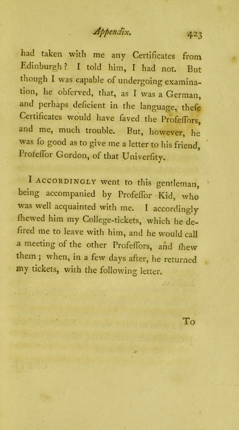 had taken with me any Certificates from Edinburgh? I toid him, I had not. But though I was capable of undergoing examina- tion, he obferved, that, as I was a German, and perhaps deficient in the language, thefp Certificates would have faved the Frofeflors, and me, much trouble. But, however, he was fo good as to give me a letter to his friend, Pioteflor Gordon, of that Univerfity. I accordingly went to this gentleman, being accompanied by Profeflbr Kid, who was well acquainted with me. I accordingly fhewed him my College-tickets, which he de- fired me to leave with him, and he would call a meeting of the other Profeffors, and fiiew them ; when, in a few days after, he returned iny tickets, with the following letter. To