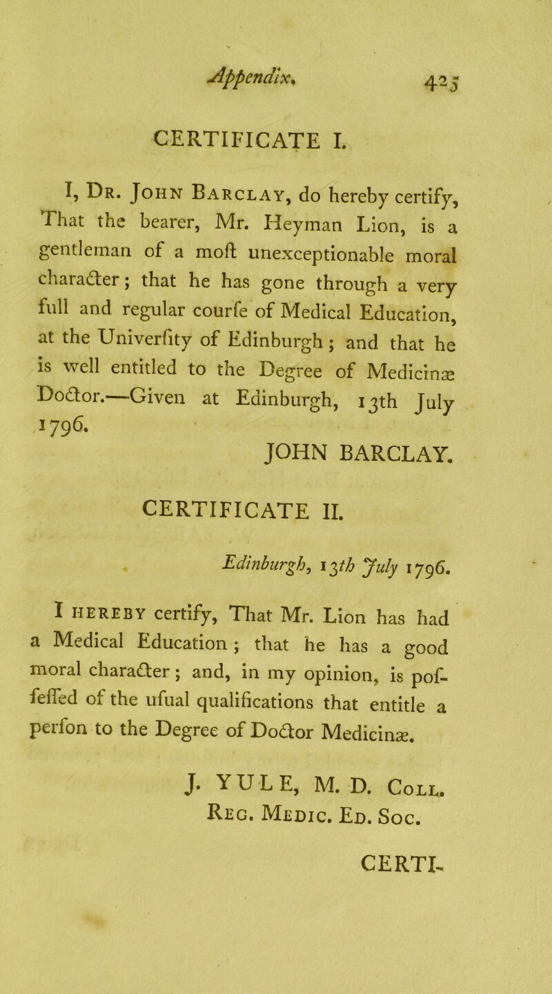 CERTIFICATE I. I, Dr. John Barclay, do hereby certify. That the bearer, Mr. Heyman Lion, is a gentleman of a moft unexceptionable moral character j that he has gone through a very full and regular courfe of Medical Education, at the Univerfity of Edinburgh; and that he is well entitled to the Degree of Medicine Dodor.—Given at Edinburgh, 13th July 1796. JOHN BARCLAY, CERTIFICATE II. . Edinburgh, x^th July 1796. I HEREBY certify. That Mr. Lion has had a Medical Education; that he has a good moral charader; and, in my opinion, is pof- feffed of the ufual qualifications that entitle a perfon to the Degree of Dodor Medicinse. J. YULE, M. D. Coll. Reg. Medic. Ed. Soc.