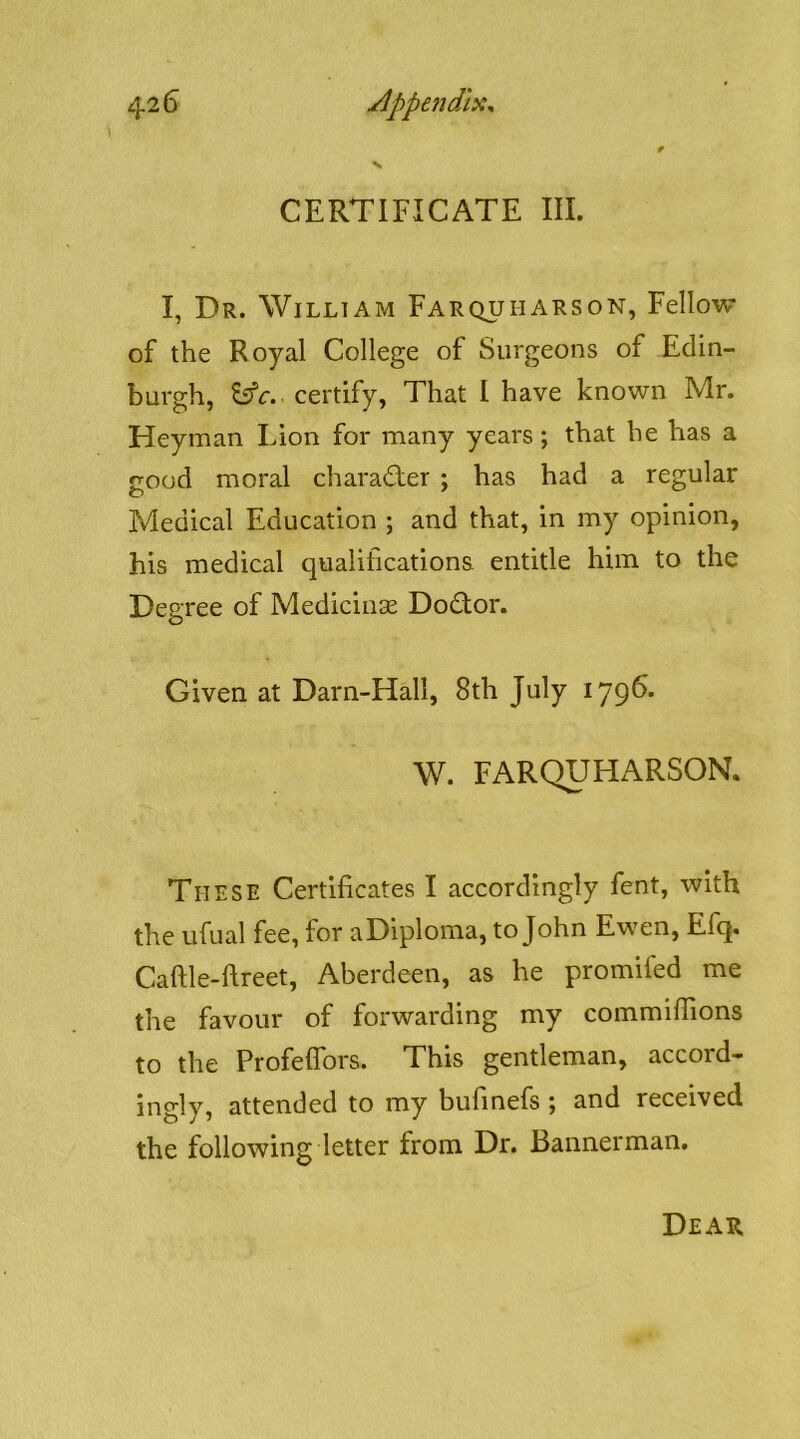 CERTIFICATE III. I, Dr. William Farquharson, Fellow of the Royal College of Surgeons of Edin- burgh, certify, That I have known Mr. Heyman Lion for many years; that he has a good moral charadier ; has had a regular Medical Education ; and that, in my opinion, his medical qualifications entitle him to the Degree of MediciiiGe Dodor. Given at Darn-Hall, 8th July 179^* W. FARQUHARSON. These Certificates I accordingly fent, with the ufual fee, for aDiploma, to John Ewen, Efq, Caftle-ftreet, Aberdeen, as he promifed me the favour of forwarding my commifiions to the Profeflbrs. This gentleman, accord- ingly, attended to my bufinefs ; and received the following letter from Dr. Bannerman. Dear