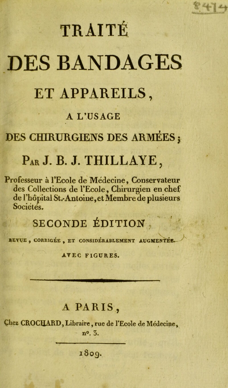 DES BANDAGES ET APPAREILS, A L’USAGE DES CHIRURGIENS DES ARMÉES 5 Par J. B. J. THILLAYE, Professeur à l’Ecole de Médecine, Conservateur des Collections de l’Ecole, Chirurgien en chef de l’hôpital St.-Antoine,et Membre de plusieurs Sociétés. SECONDE ÉDITION t ... . V l BEVVE , CORRIGÉE , ET CONSIDERABLEMENT AUGMENTEE. AVEC FIGURES. A PARIS , Chez CROCHARD, Libraire, rue de l’Ecole de Médecine, n°. 3. 1809.