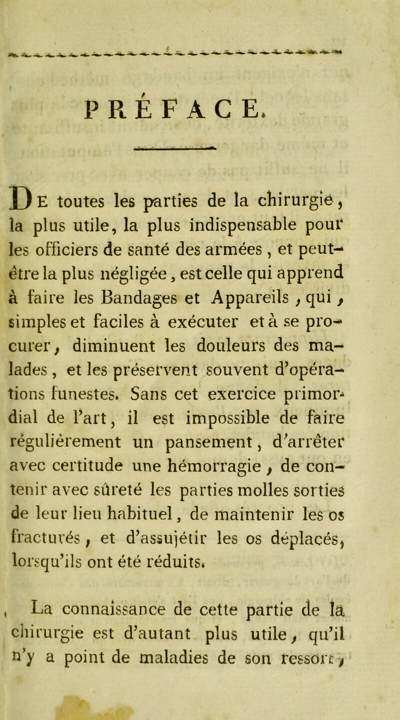 < PRÉFACE. De toutes les parties de la chirurgie, la plus utile, la plus indispensable pour les officiers de santé des armées , et peut- être la plus négligée, est celle qui apprend à faire les Bandages et Appareils , qui , simples et faciles à exécuter et à se pro- curer, diminuent les douleurs des ma- lades , et les préservent souvent d’opéra- tions funestes. Sans cet exercice primor- dial de l’art, il est impossible de faire régulièrement un pansement, d’arrêter avec certitude une hémorragie , de con- tenir avec sûreté les parties molles sorties de leur lieu habituel, de maintenir les os fracturés, et d’assujétir les os déplacés, lorsqu’ils ont été réduits* La connaissance de cette partie de la chirurgie est d’autant plus utile, qu’il a’)/ a point de maladies de son tesson,