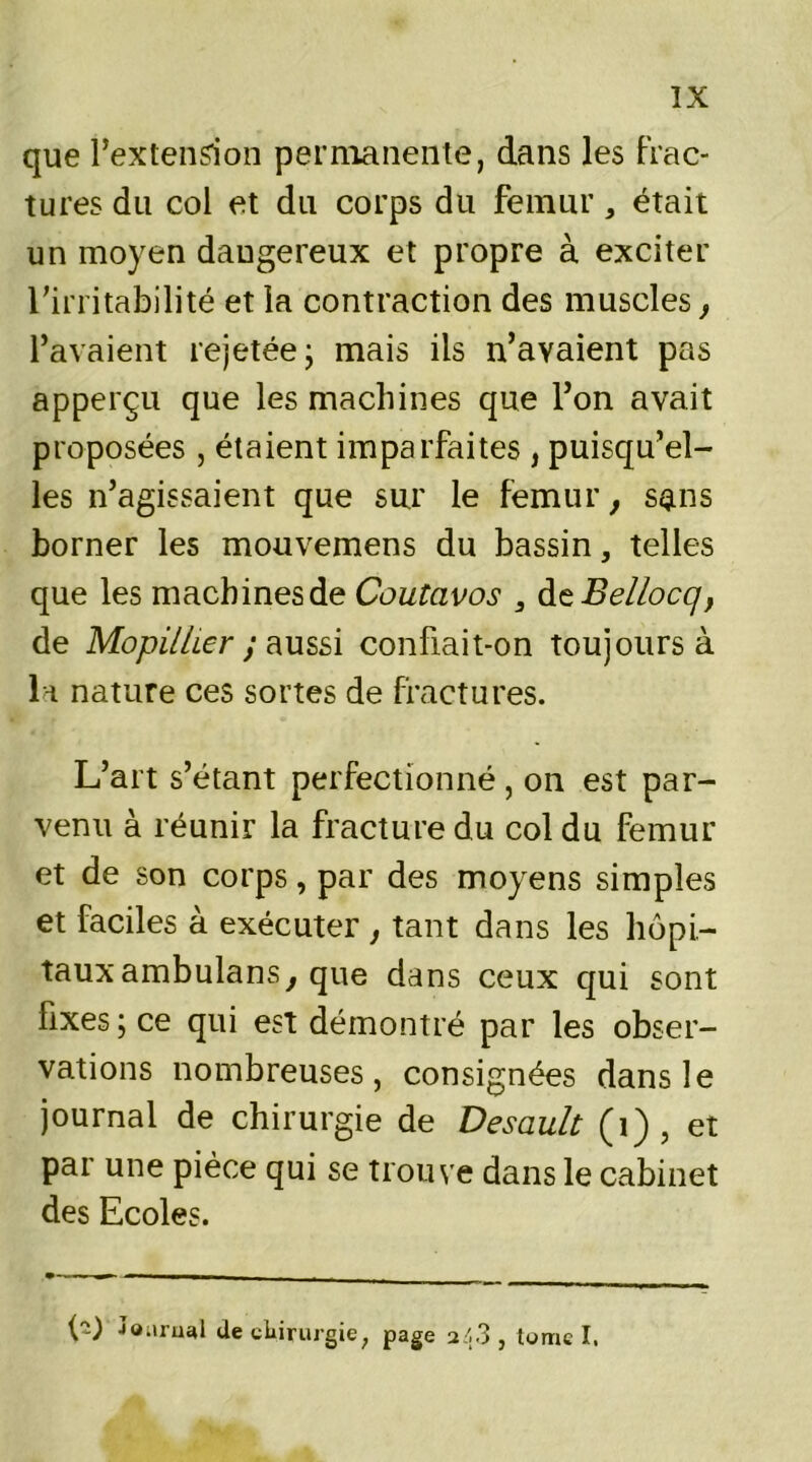 que l’extension permanente, dans les frac- tures du col et du corps du fémur, était un moyen dangereux et propre à exciter l’irritabilité et la contraction des muscles, l’avaient rejetée ; mais ils n’avaient pas apperçu que les machines que l’on avait proposées, étaient imparfaites , puisqu’el- les n’agissaient que sur le fémur, sans borner les mouvemens du bassin, telles que les machines de Coutavos , àtBellocq, de Mopilher ; aussi confiait-on Toujours à la nature ces sortes de fractures. L’art s’étant perfectionné , on est par- venu à réunir la fracture du col du fémur et de son corps, par des moyens simples et faciles à exécuter , tant dans les hôpi- taux ambulans, que dans ceux qui sont fixes ; ce qui est démontré par les obser- vations nombreuses, consignées dans le journal de chirurgie de Desault (1) , et par une pièce qui se trouve dans le cabinet des Ecoles. D JQ.irual (le chirurgie, page 243 , tome I.