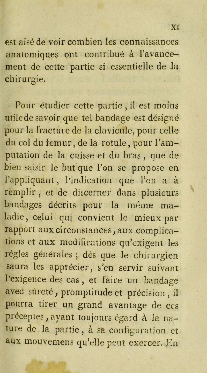 est aisé de voir combien les connaissances anatomiques ont contribué à l’avance- ment de cette partie si essentielle de la chirurgie. Pour étudier cette partie , il est moins utilede savoir que tel bandage est désigné pour la fracture de la clavicule, pour celle du col du lemur, de la rotule, pour l’am- putation de la cuisse et du bras, que de bien saisir le but que l’on se propose en l’appliquant, l’indication que l’on a à remplir , et de discerner dans plusieurs bandages décrits pour la meme ma- ladie , celui qui convient le mieux par rapport aux circonstances, aux complica- tions et aux modifications qu’exigent les règles générales ; dés que le chirurgien saura les apprécier, s’en servir suivant l’exigence des cas , et faire un bandage avec sûreté, promptitude et précision , il pourra tirer un grand avantage de ces préceptes, ayant toujours égard à la na- ture de la partie, à sa configuration et aux mouvemens qu’elle peut exercer. En