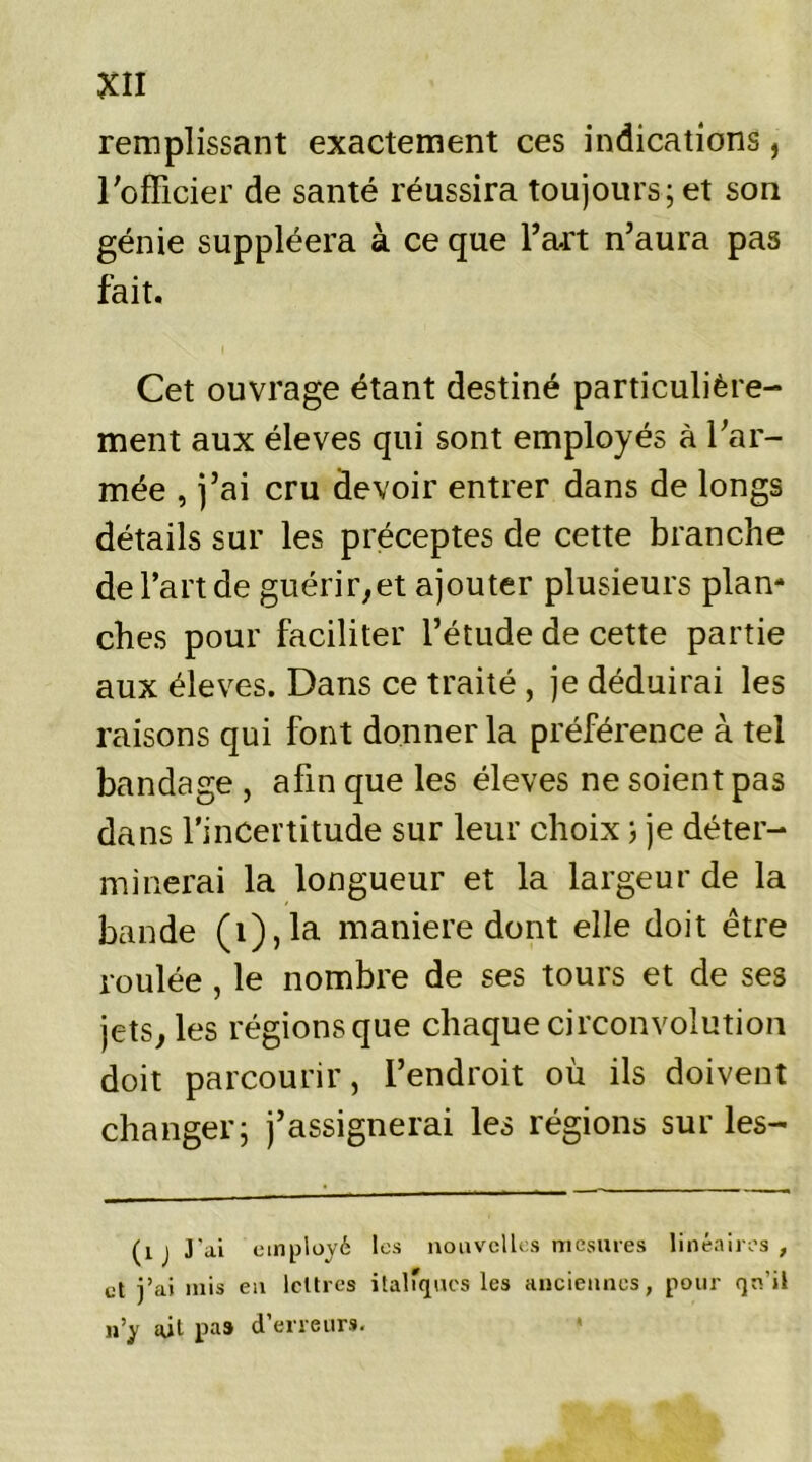 remplissant exactement ces indications, l'officier de santé réussira toujours; et son génie suppléera à ce que Part n'aura pas fait. Cet ouvrage étant destiné particulière- ment aux éleves qui sont employés à l'ar- mée , j’ai cru devoir entrer dans de longs détails sur les préceptes de cette branche de Part de guérir,et ajouter plusieurs plan- ches pour faciliter l’étude de cette partie aux éleves. Dans ce traité , je déduirai les raisons qui font donner la préférence à tel bandage , afin que les éleves ne soient pas dans l’incertitude sur leur choix} je déter- minerai la longueur et la largeur de la bande (i),la maniéré dont elle doit être roulée , le nombre de ses tours et de ses jets, les régions que chaque circonvolution doit parcourir, l’endroit où ils doivent changer; j’assignerai les régions sur les- (îjj'ai employé les nouvelles mesures linéaires, et j’ai mis en lettres italiques les anciennes, pour qu'il n’y ait pas d’erreurs.