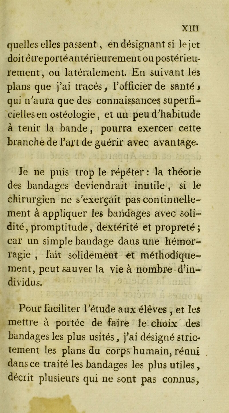 quelles elles passent, en désignant si le jet doit être porté antérieu rement ou postérieu- rement , ou latéralement. En suivant les plans que j’ai tracés, l’officier de santé j qui n’aura que des connaissances superfi- cielles en ostéologie, et un peu d’habitude à tenir la bande, pourra exercer cette branche de l’art de guérir avec avantage. Je ne puis trop le répéter : la théorie des bandages deviendrait inutile , si le chirurgien ne s'exerçait pas continuelle- ment à appliquer les bandages avec soli- dité, promptitude, dextérité et propreté; car un simple bandage dans une hémor- ragie , fait solidement et méthodique- ment, peut sauver la vie à nombre d’in- dividus. Pour faciliter l’étude aux élèves , et les mettre à portée de faire le choix des bandages les plus usités, j’ai désigné strie’ tement les plans du corps humain, réuni dans ce traité les bandages les plus utiles, décrit plusieurs qui ne sont pas connus,