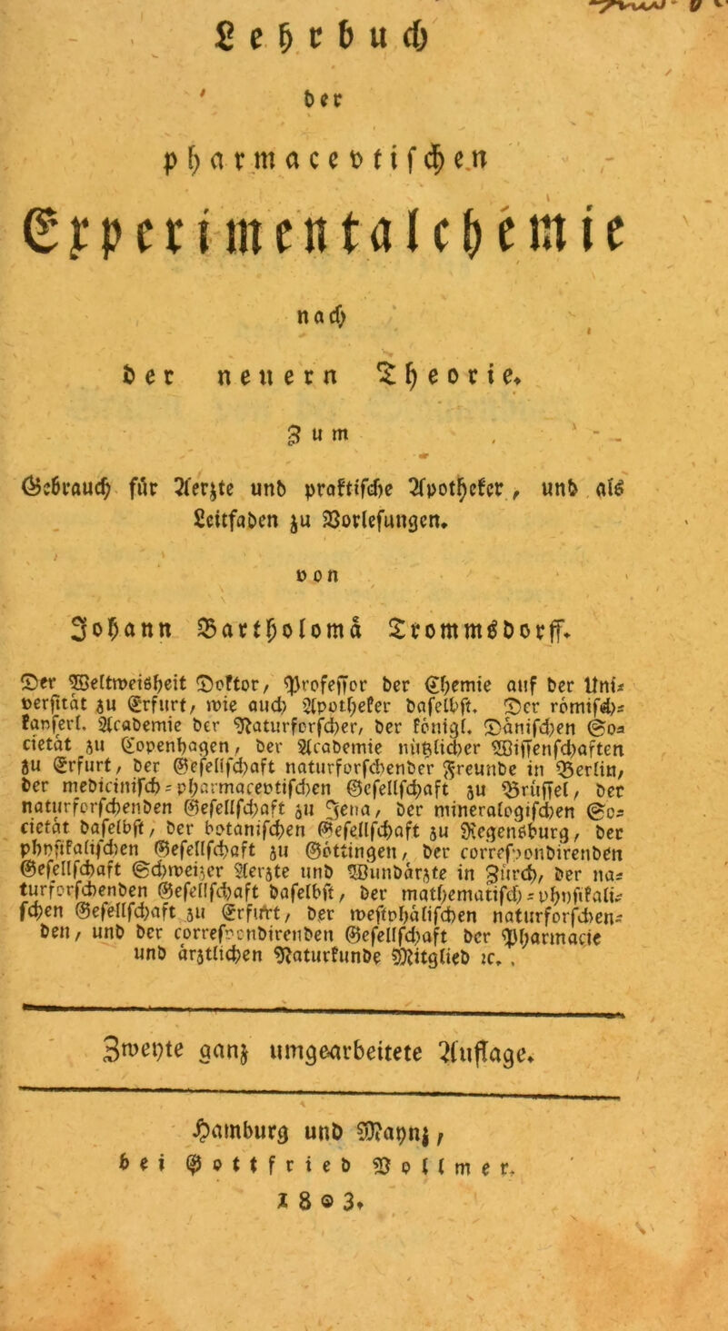 $ p f; <t r m a c e t> f i f cfj c tr 6?pen-.me'ntalcHwie na cf> i> e c neuern £ I) e o c i e* 3 » m , x - - ^ • «r ' ^ ' &c6raucf) für 2fer$te unb prafttfcbe 2fpotl)cfer, un& afö Scitfaben ju 23orlefungcm 3of)ann ^artfjofomd Srommtföorff* ©er ^55e[trt>eißf)eit ©öfter, $rofej|or ber (Jbemte auf ber Uni* »erfttat au Erfurt, »pie aud> 2(potf;efer bafelfcft. ©er r6mtfd)a fanferl. Sicabemie ber ^aturforfd^er, ber föntah ©antfd^en ©oa cietat 5u ©openbagen, ber 2(cabemte mitdicber 2ötiTenfd)aften äti Erfurt, ber ©efelifd)aft naturforfcbenbeV ftreunbe in Q3er[tn, ber mebietmfd)-'pr;armaeeptifd)en ©cfellfd;aft au Trüffel, ber natttrferfdjenben ©efe[(fd;aft ju 3ena, ber mineratogifd)en ©ca eietat bajefbft, ber botanifeben ©efellfd)aft au SKegenöburg, ber pbp*tfa(t)d>en ©efellfd)öft au ©öttingen, ber correfponbirenben @efel(fd)aft ©d)trer,er gerate unb SBunbarate in gitref), ber na* turferfebenben ©efellfcbaft bafeibft, ber matf^ematifd) = pbnftfafo fepen ©efellfd;aft 51* ©rftfrt, ber »peftpbaiifcben naturforfd)en- beit, unb ber eorrefrenbtrenben @efelffd)aft ber tybarmacje unb aratltcben 9?aturfunbe SföitgCieb tc, , r 1 3n>ei>te qanj umgearbeitete ?(uj!age» Hamburg unb Sttapnj, bei ($9t$friet> Rettmer. X 8 © 3t