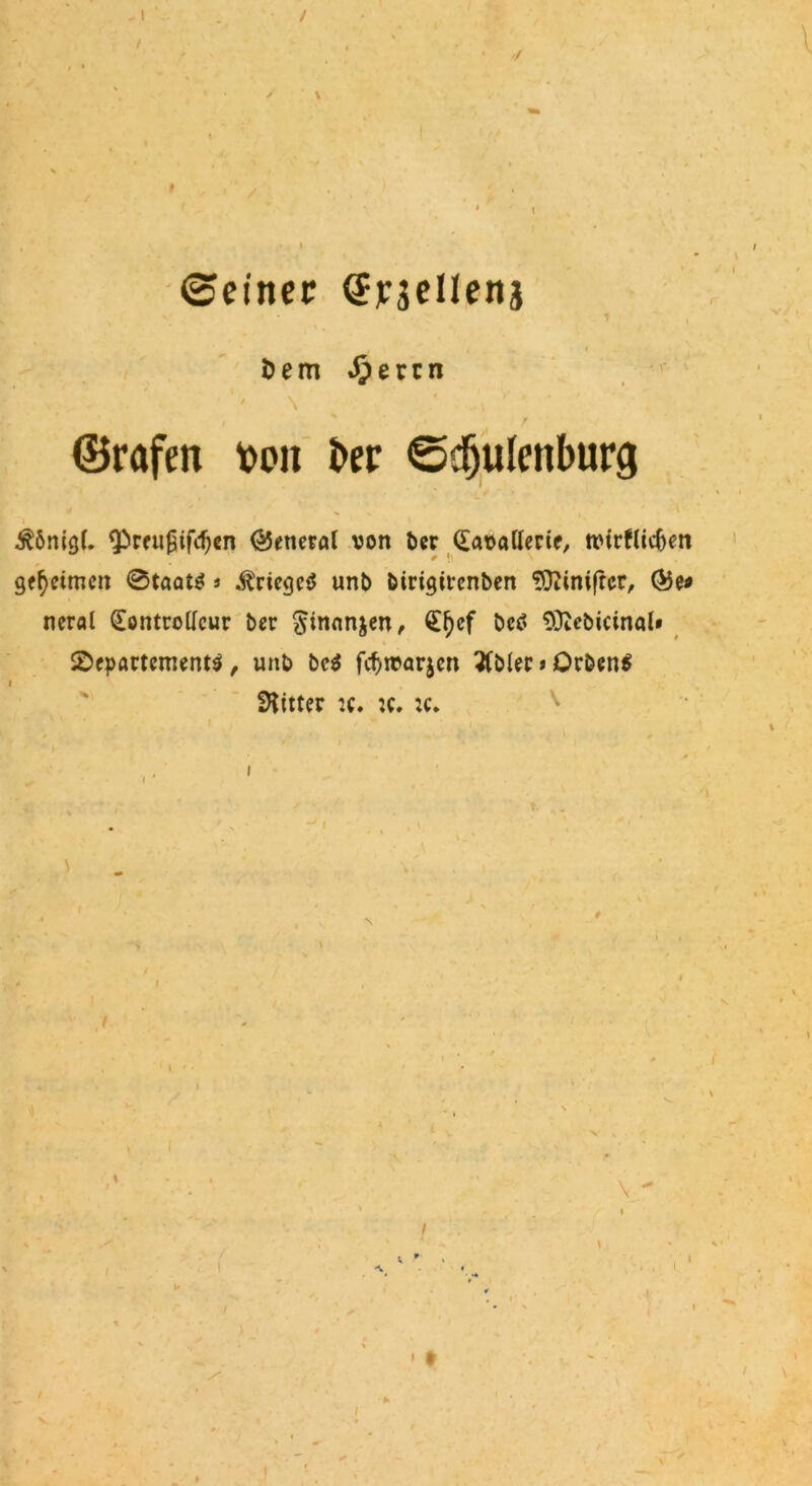 \ / '/ ©einer CErsellenj 1 Dem Jpetcn ©rafen t>on ber ©djulenburg $6nig(. Qbreußifcfjen (General von ber Kavallerie, tvtrflidjen geheimen 0taat$ * Krieges unb birigirenben 9}?inifrcr, <©e* neral Kontrolleur ber ^inanjen, Kfjcf bc$ Sftebicinal» Departements, unb beS fcf>tvar$en 3lblec>OrbenS Witter :c. :c. :c* f ' I t \ ► / • t